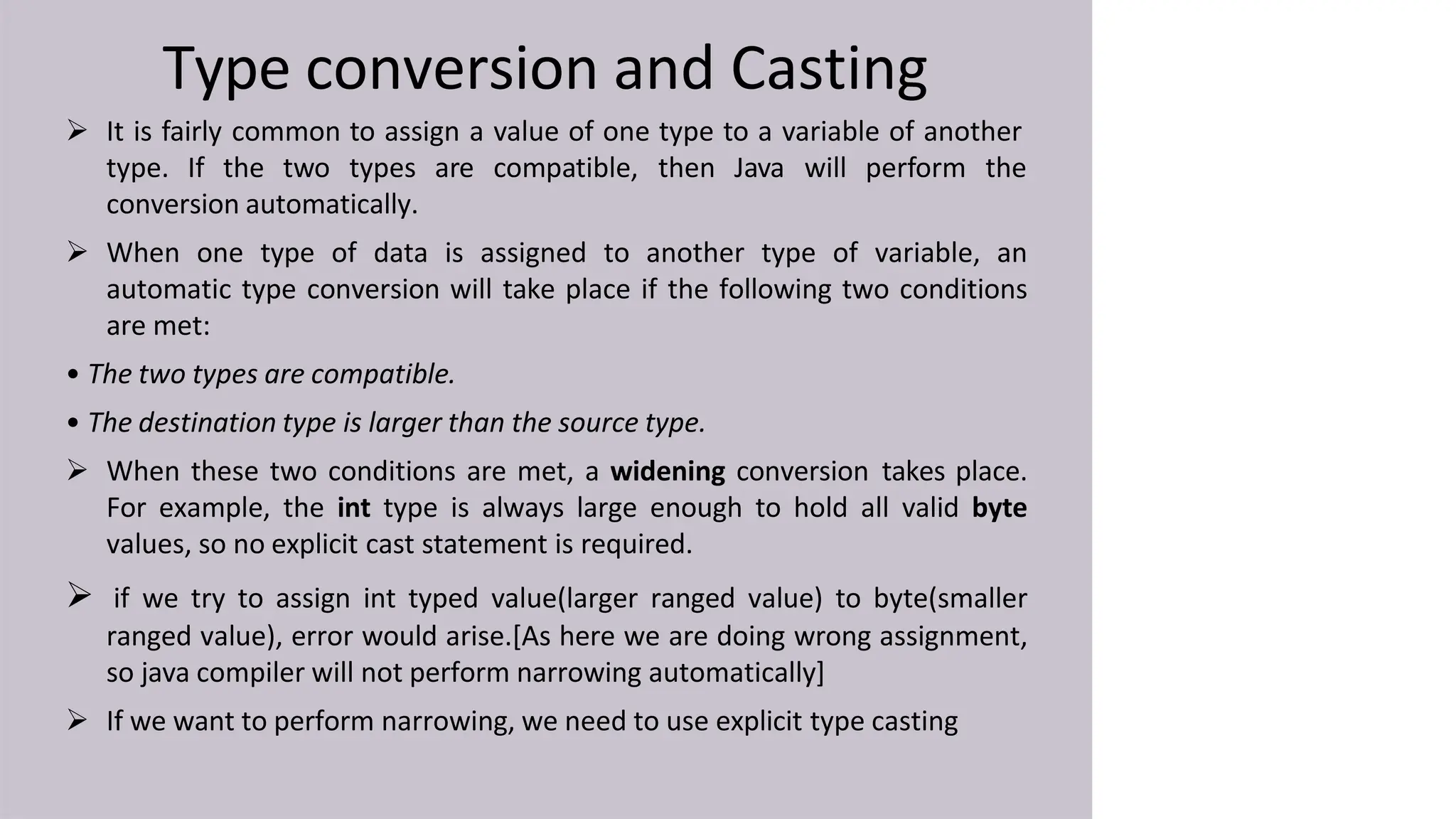 Type conversion and Casting
 It is fairly common to assign a value of one type to a variable of another
type. If the two types are compatible, then Java will perform the
conversion automatically.
 When one type of data is assigned to another type of variable, an
automatic type conversion will take place if the following two conditions
are met:
• The two types are compatible.
• The destination type is larger than the source type.
 When these two conditions are met, a widening conversion takes place.
For example, the int type is always large enough to hold all valid byte
values, so no explicit cast statement is required.
 if we try to assign int typed value(larger ranged value) to byte(smaller
ranged value), error would arise.[As here we are doing wrong assignment,
so java compiler will not perform narrowing automatically]
 If we want to perform narrowing, we need to use explicit type casting
 