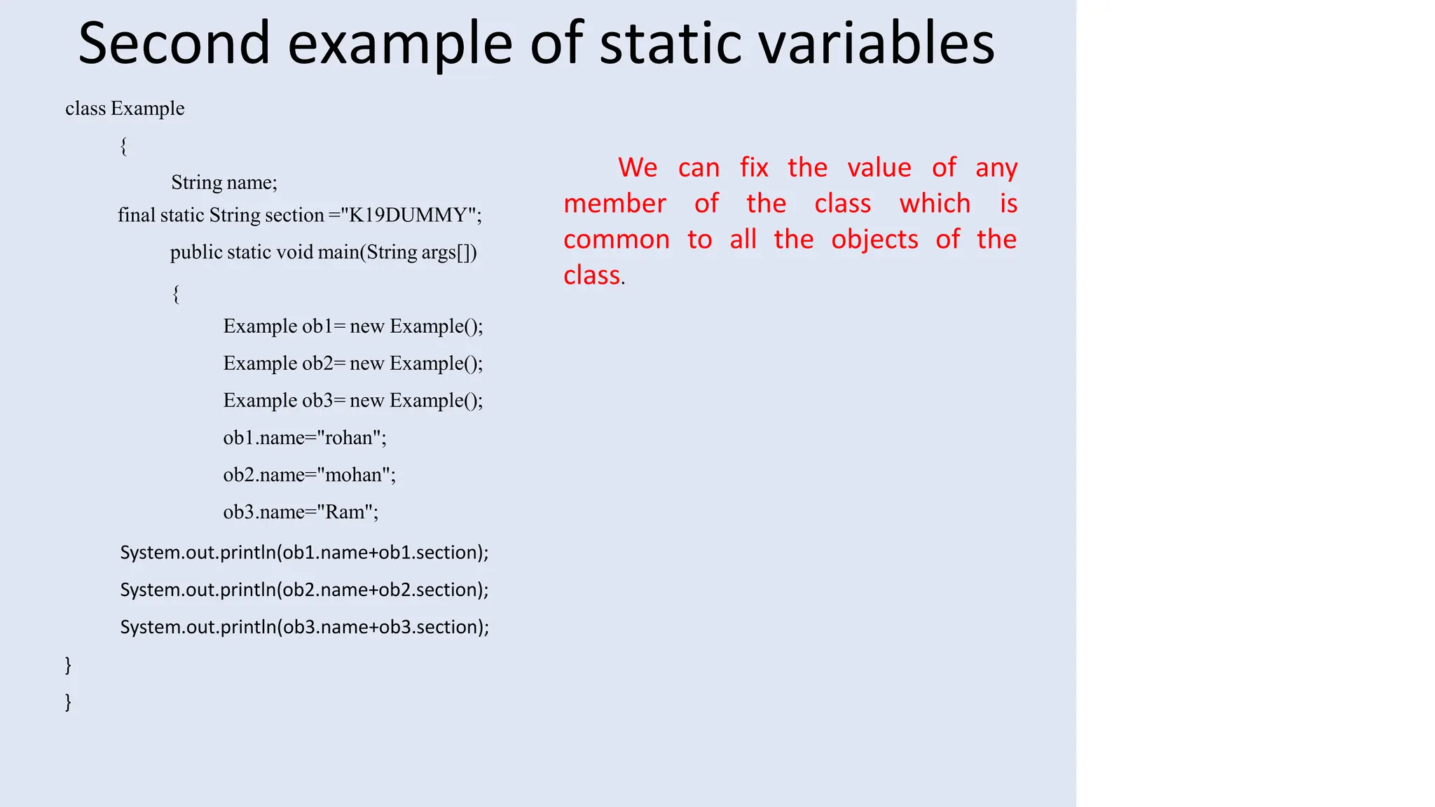 Second example of static variables
class Example
{
String name;
final static String section ="K19DUMMY";
public static void main(String args[])
{
Example ob1= new Example();
Example ob2= new Example();
Example ob3= new Example();
ob1.name="rohan";
ob2.name="mohan";
ob3.name="Ram";
System.out.println(ob1.name+ob1.section);
System.out.println(ob2.name+ob2.section);
System.out.println(ob3.name+ob3.section);
}
}
member of the class which
We can fix the value of any
is
common to all the objects of the
class.
 