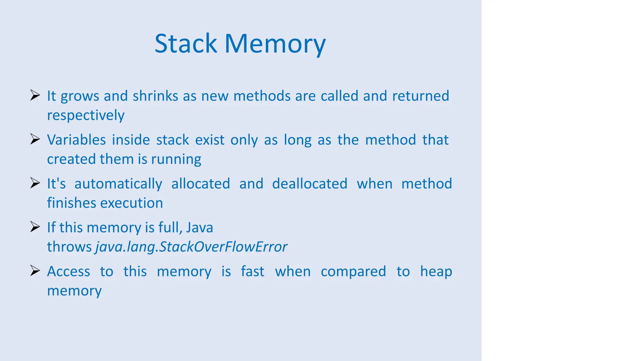 Stack Memory
 It grows and shrinks as new methods are called and returned
respectively
 Variables inside stack exist only as long as the method that
created them is running
 It's automatically allocated and deallocated when method
finishes execution
 If this memory is full, Java
throws java.lang.StackOverFlowError
 Access to this memory is fast when compared to heap
memory
 