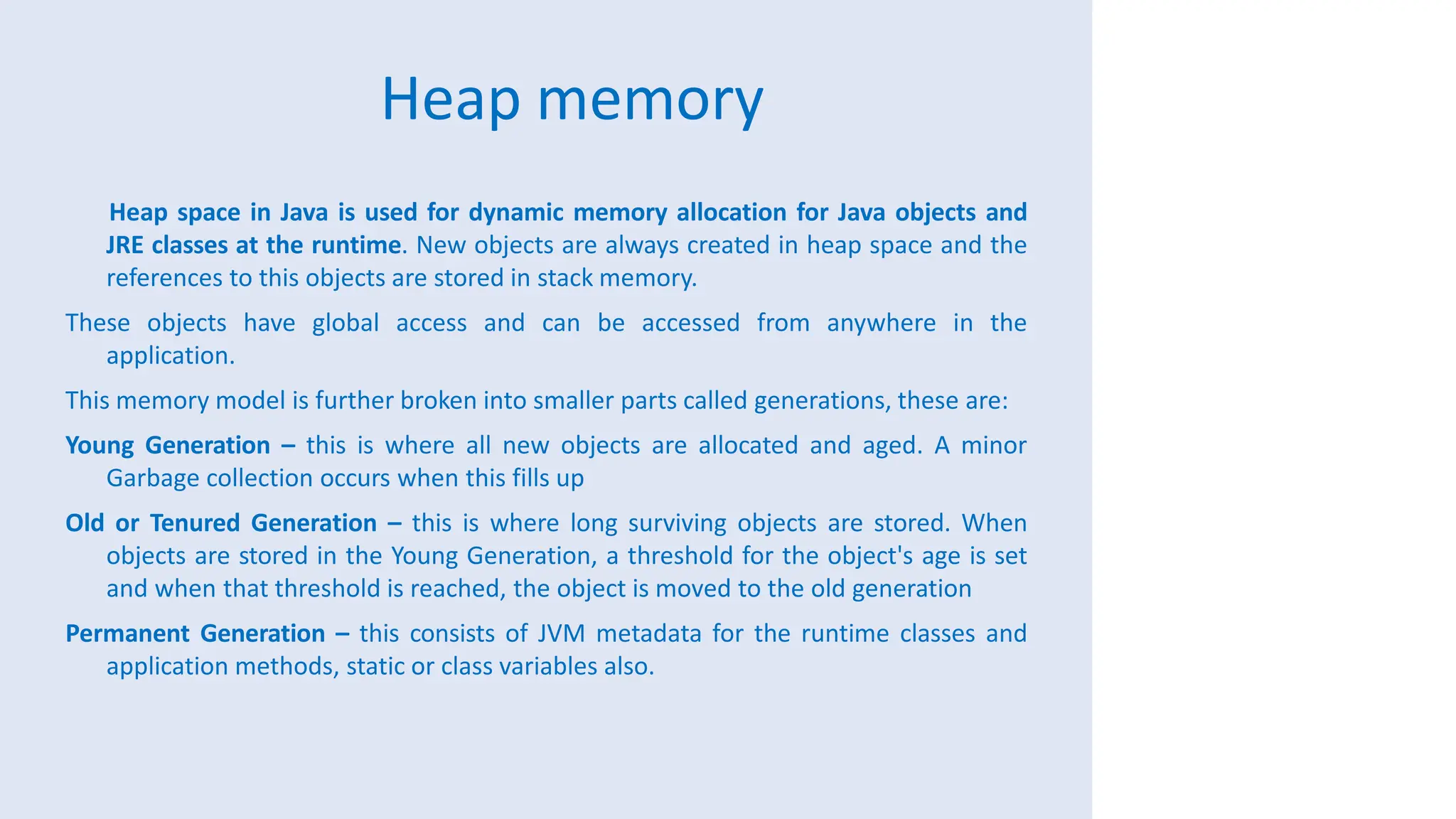Heap memory
Heap space in Java is used for dynamic memory allocation for Java objects and
JRE classes at the runtime. New objects are always created in heap space and the
references to this objects are stored in stack memory.
These objects have global access and can be accessed from anywhere in the
application.
This memory model is further broken into smaller parts called generations, these are:
Young Generation – this is where all new objects are allocated and aged. A minor
Garbage collection occurs when this fills up
Old or Tenured Generation – this is where long surviving objects are stored. When
objects are stored in the Young Generation, a threshold for the object's age is set
and when that threshold is reached, the object is moved to the old generation
Permanent Generation – this consists of JVM metadata for the runtime classes and
application methods, static or class variables also.
 