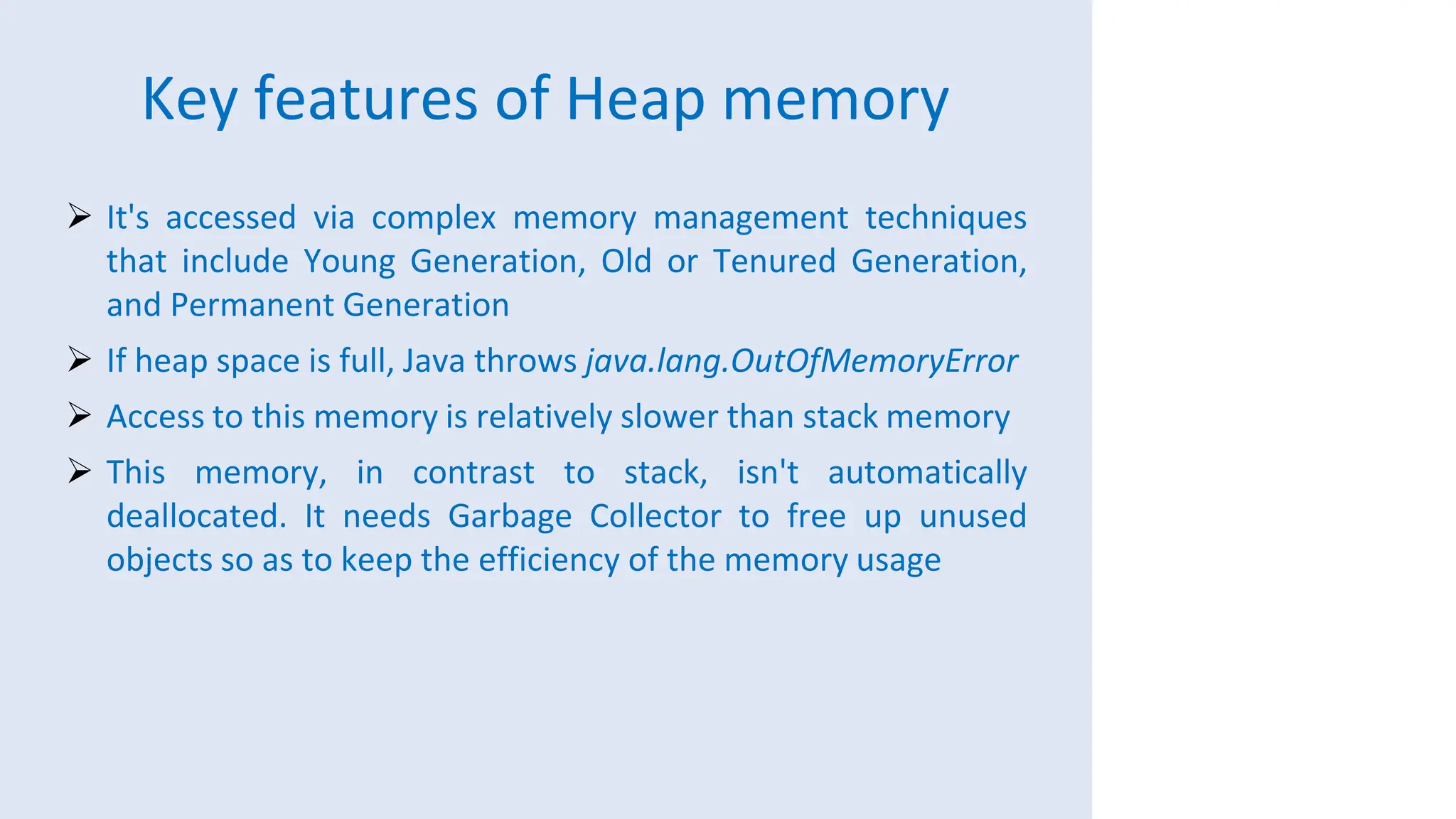Key features of Heap memory
 It's accessed via complex memory management techniques
that include Young Generation, Old or Tenured Generation,
and Permanent Generation
 If heap space is full, Java throws java.lang.OutOfMemoryError
 Access to this memory is relatively slower than stack memory
 This memory, in contrast to stack, isn't automatically
deallocated. It needs Garbage Collector to free up unused
objects so as to keep the efficiency of the memory usage
 