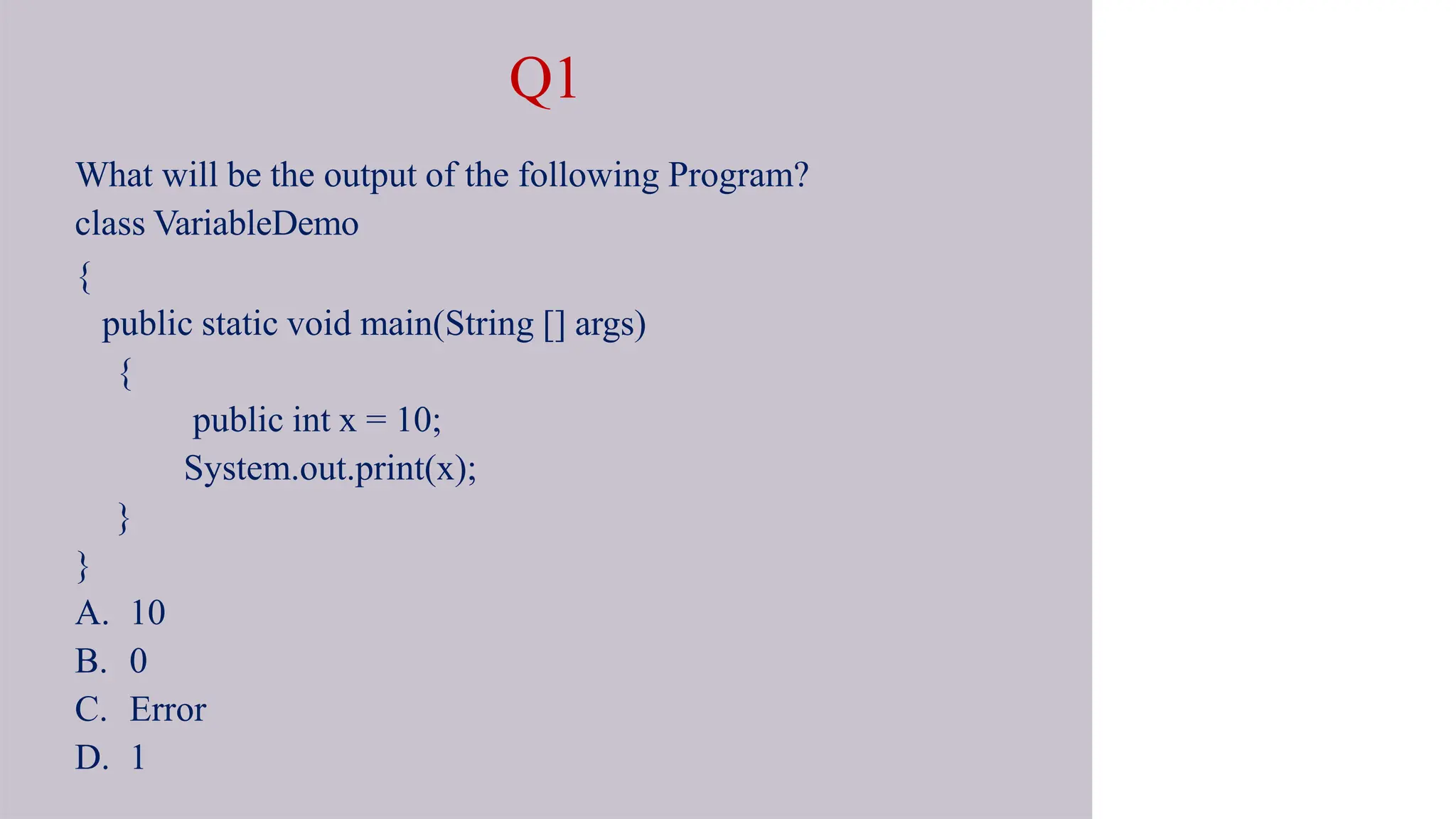 Q1
What will be the output of the following Program?
class VariableDemo
{
public static void main(String [] args)
{
public int x = 10;
System.out.print(x);
}
}
A. 10
B. 0
C. Error
D. 1
 