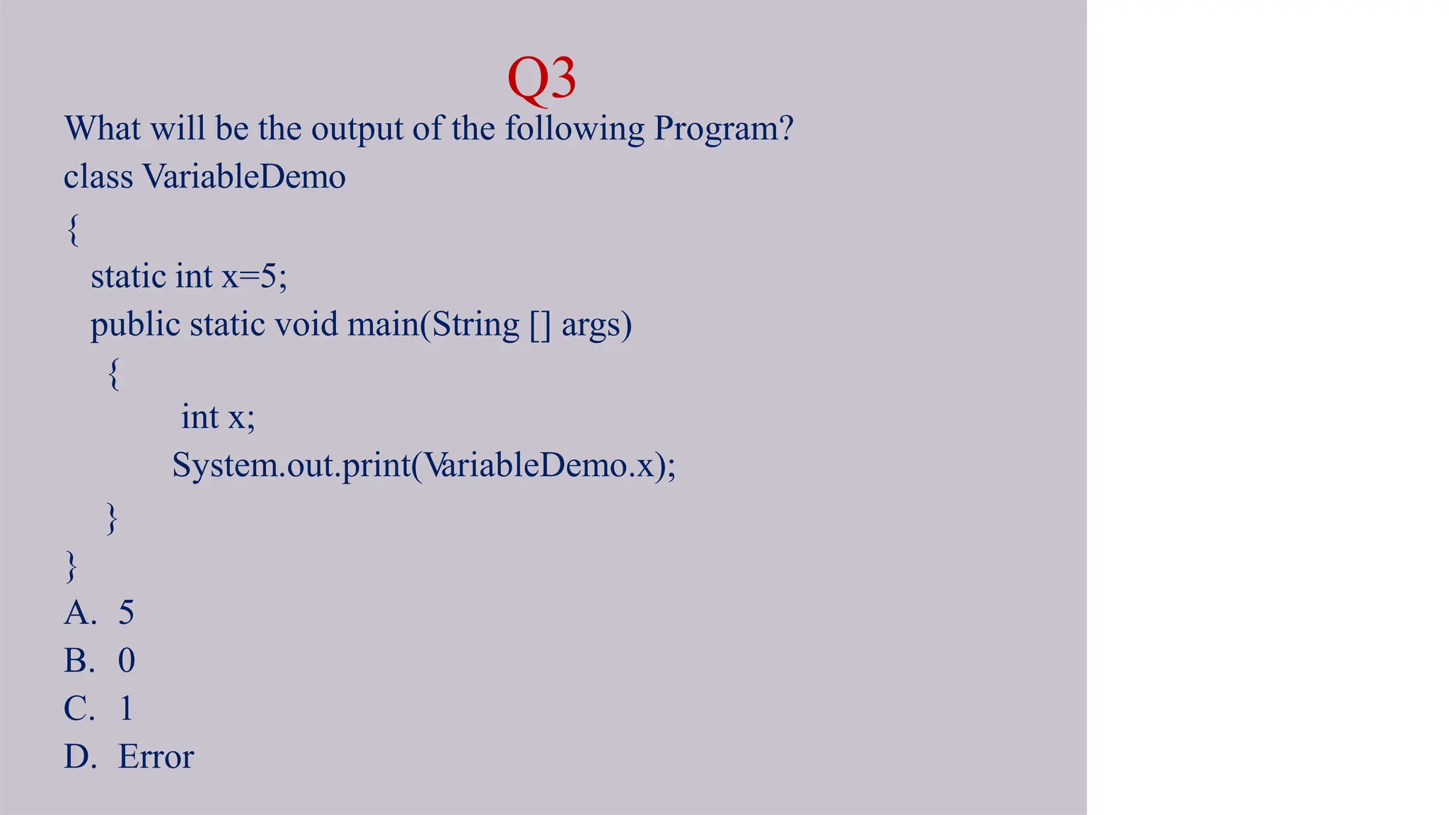 Q3
What will be the output of the following Program?
class VariableDemo
{
static int x=5;
public static void main(String [] args)
{
int x;
System.out.print(V
ariableDemo.x);
}
}
A. 5
B. 0
C. 1
D. Error
 