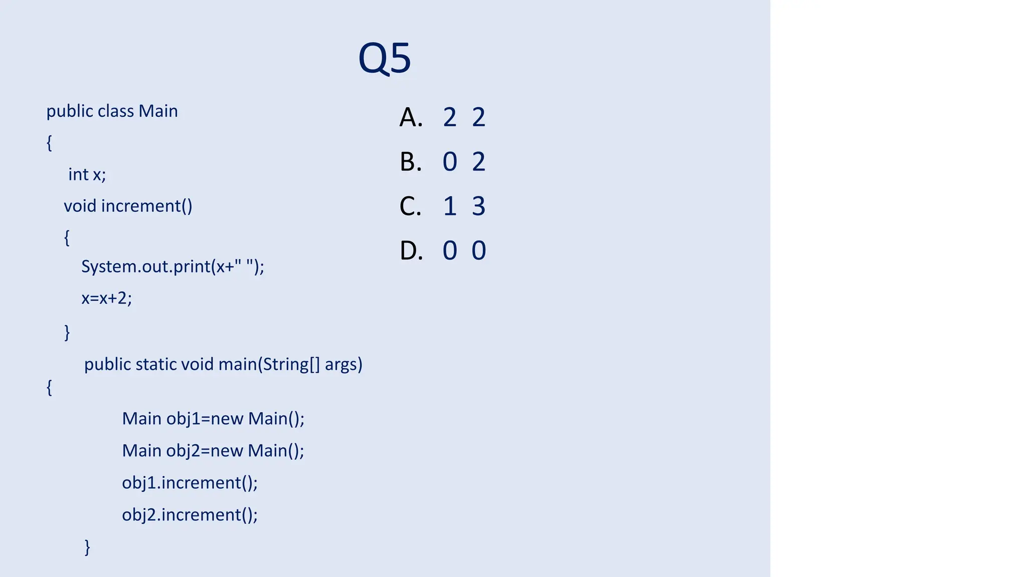 Q5
public class Main
{
int x;
void increment()
{
System.out.print(x+" ");
x=x+2;
}
public static void main(String[] args)
{
Main obj1=new Main();
Main obj2=new Main();
obj1.increment();
obj2.increment();
}
A. 2 2
B. 0 2
C. 1 3
D. 0 0
 
