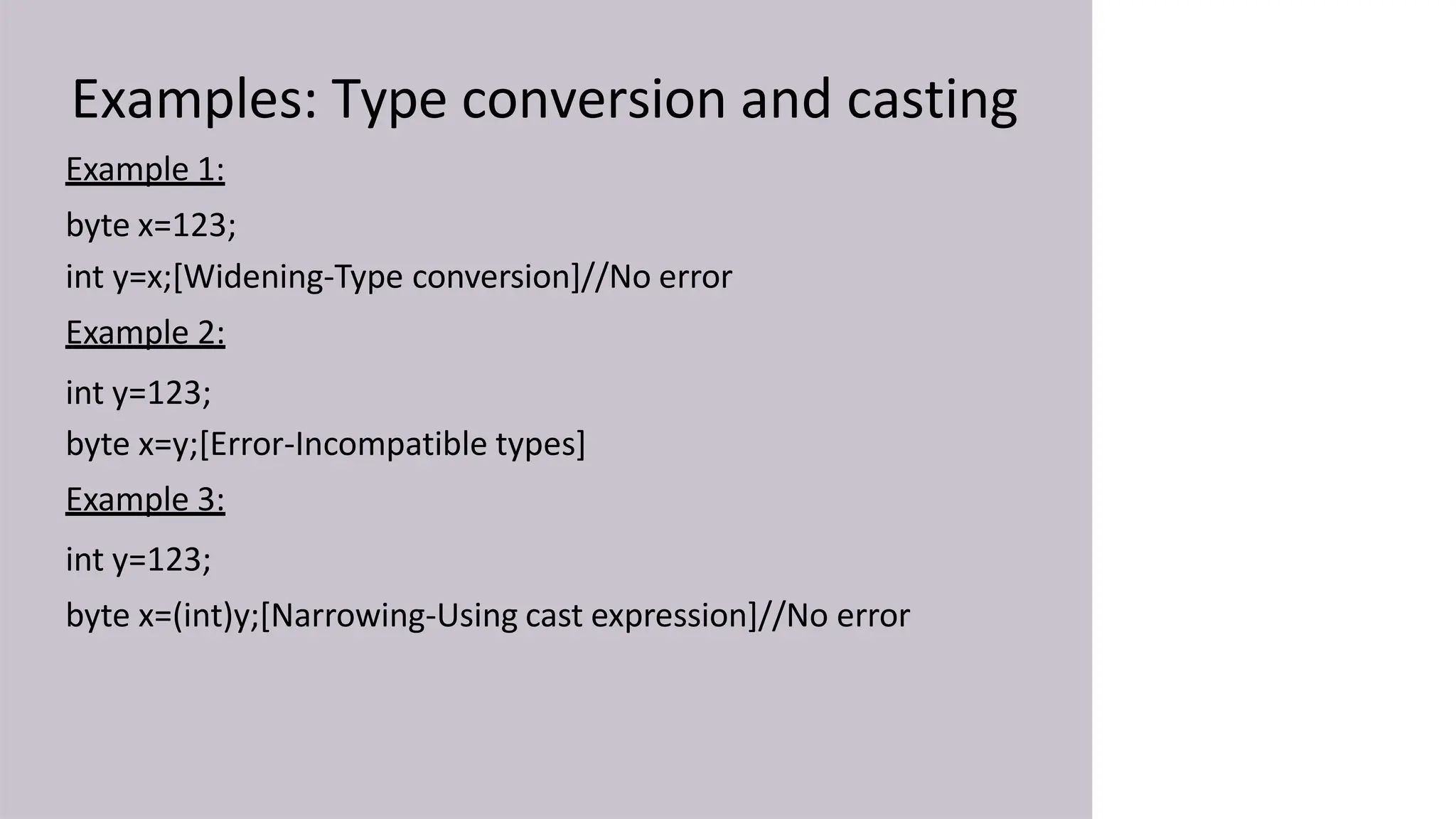 Examples: Type conversion and casting
Example 1:
byte x=123;
int y=x;[Widening-Type conversion]//No error
Example 2:
int y=123;
byte x=y;[Error-Incompatible types]
Example 3:
int y=123;
byte x=(int)y;[Narrowing-Using cast expression]//No error
 