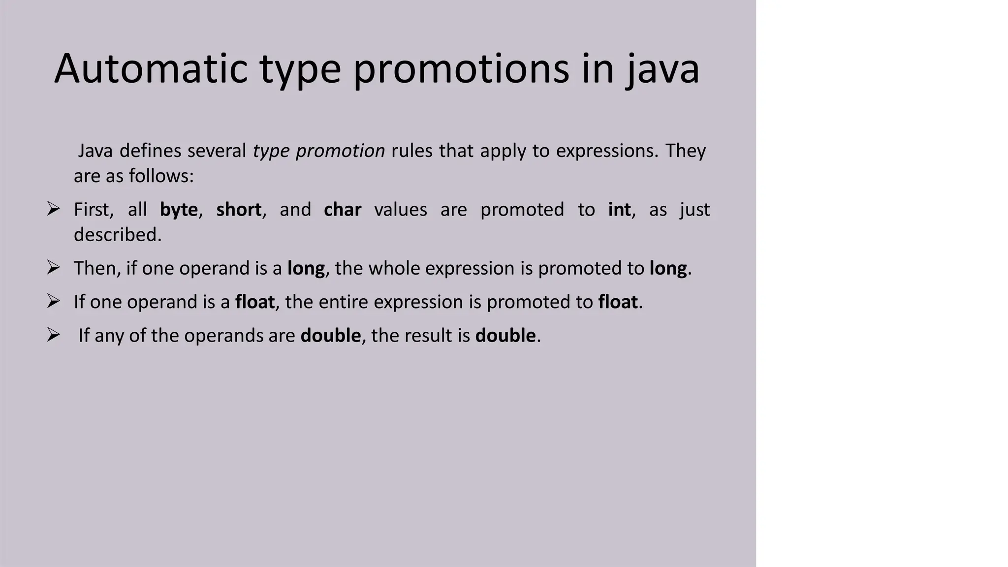 Automatic type promotions in java
Java defines several type promotion rules that apply to expressions. They
are as follows:
 First, all byte, short, and char values are promoted to int, as just
described.
 Then, if one operand is a long, the whole expression is promoted to long.
 If one operand is a float, the entire expression is promoted to float.
 If any of the operands are double, the result is double.
 