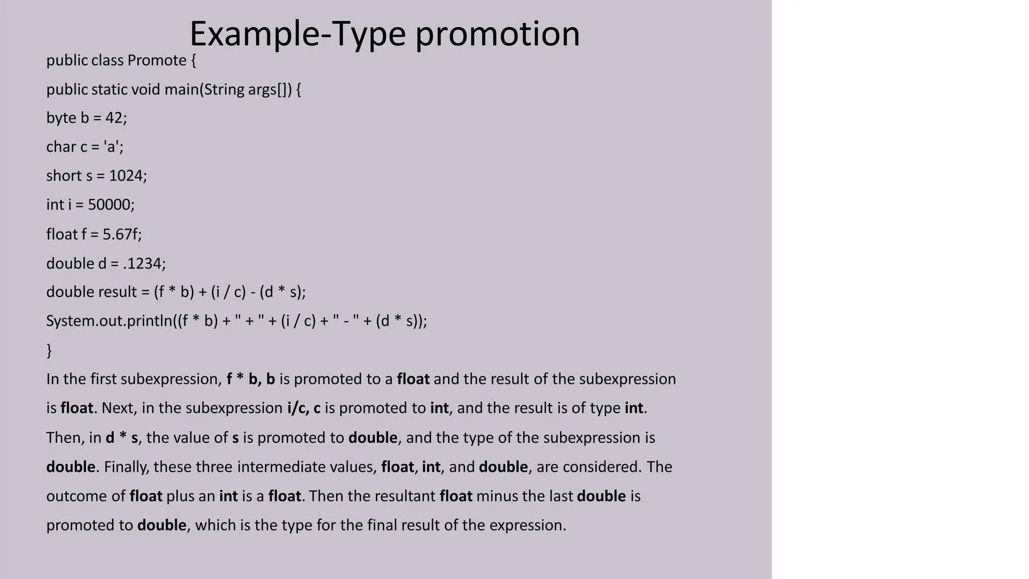 Example-Type promotion
public class Promote {
public static void main(String args[]) {
byte b = 42;
char c = 'a';
short s = 1024;
int i = 50000;
float f = 5.67f;
double d = .1234;
double result = (f * b) + (i / c) - (d * s);
System.out.println((f * b) + " + " + (i / c) + " - " + (d * s));
}
In the first subexpression, f * b, b is promoted to a float and the result of the subexpression
is float. Next, in the subexpression i/c, c is promoted to int, and the result is of type int.
Then, in d * s, the value of s is promoted to double, and the type of the subexpression is
double. Finally, these three intermediate values, float, int, and double, are considered. The
outcome of float plus an int is a float. Then the resultant float minus the last double is
promoted to double, which is the type for the final result of the expression.
 