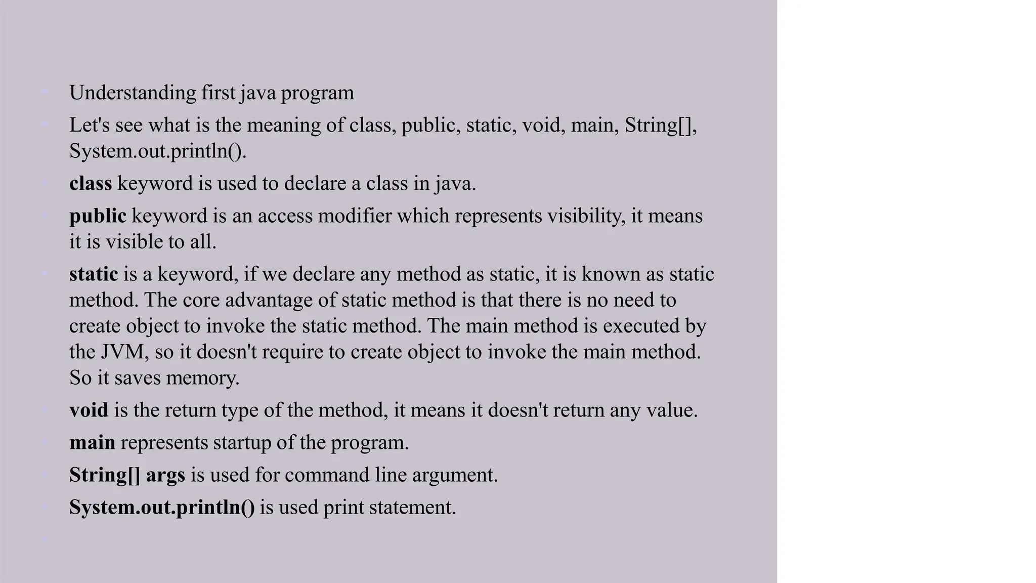 • Understanding first java program
• Let's see what is the meaning of class, public, static, void, main, String[],
System.out.println().
• class keyword is used to declare a class in java.
• public keyword is an access modifier which represents visibility, it means
it is visible to all.
• static is a keyword, if we declare any method as static, it is known as static
method. The core advantage of static method is that there is no need to
create object to invoke the static method. The main method is executed by
the JVM, so it doesn't require to create object to invoke the main method.
So it saves memory.
• void is the return type of the method, it means it doesn't return any value.
• main represents startup of the program.
• String[] args is used for command line argument.
• System.out.println() is used print statement.
•
 