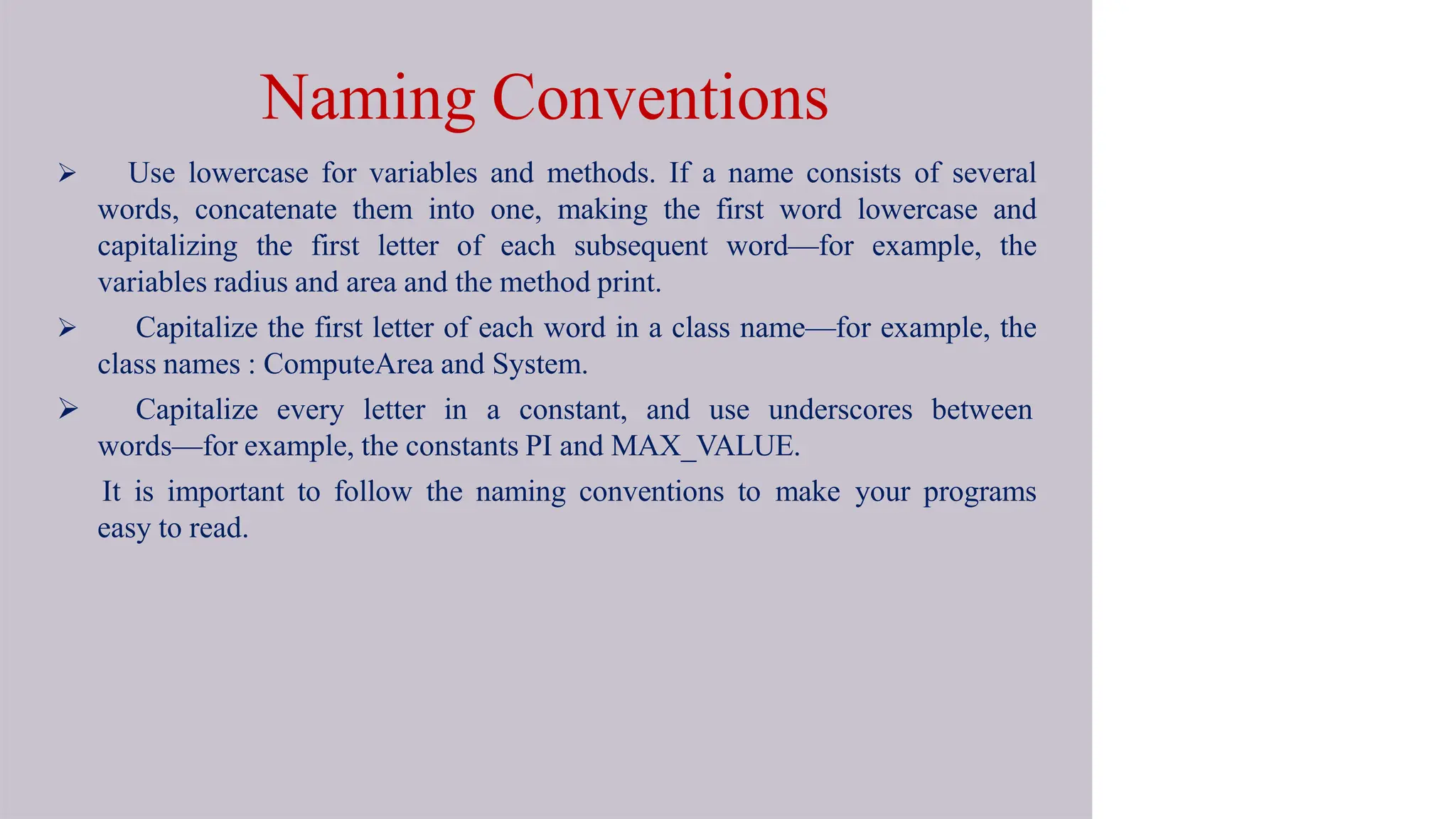  Use lowercase for variables and methods. If a name consists of several
words, concatenate them into one, making the first word lowercase and
capitalizing the first letter of each subsequent word—for example, the
variables radius and area and the method print.
 Capitalize the first letter of each word in a class name—for example, the
class names : ComputeArea and System.
 Capitalize every letter in a constant, and use underscores between
words—for example, the constants PI and MAX_VALUE.
It is important to follow the naming conventions to make your programs
easy to read.
Naming Conventions
 