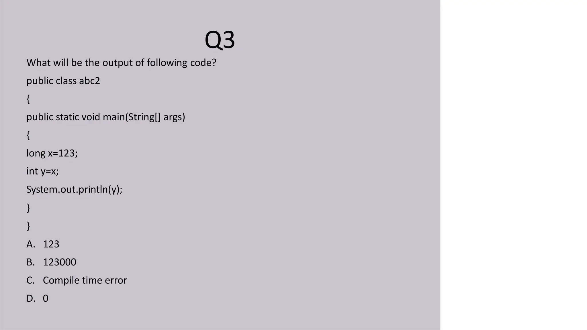 Q3
What will be the output of following code?
public class abc2
{
public static void main(String[] args)
{
long x=123;
int y=x;
System.out.println(y);
}
}
A. 123
B. 123000
C. Compile time error
D. 0
 
