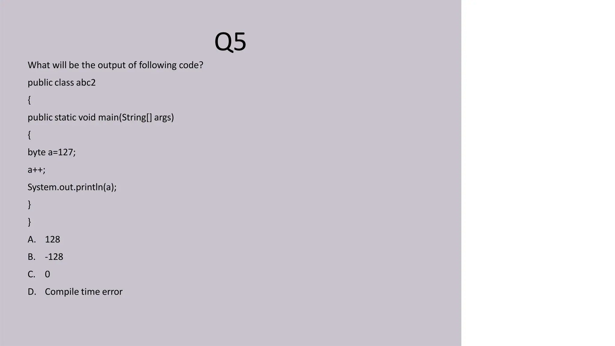 Q5
What will be the output of following code?
public class abc2
{
public static void main(String[] args)
{
byte a=127;
a++;
System.out.println(a);
}
}
A. 128
B. -128
C. 0
D. Compile time error
 
