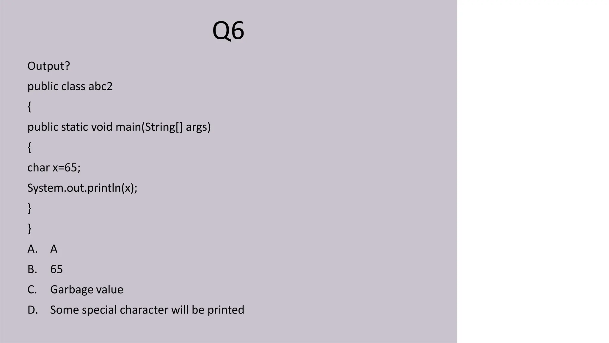 Q6
Output?
public class abc2
{
public static void main(String[] args)
{
char x=65;
System.out.println(x);
}
}
A. A
B. 65
C. Garbage value
D. Some special character will be printed
 
