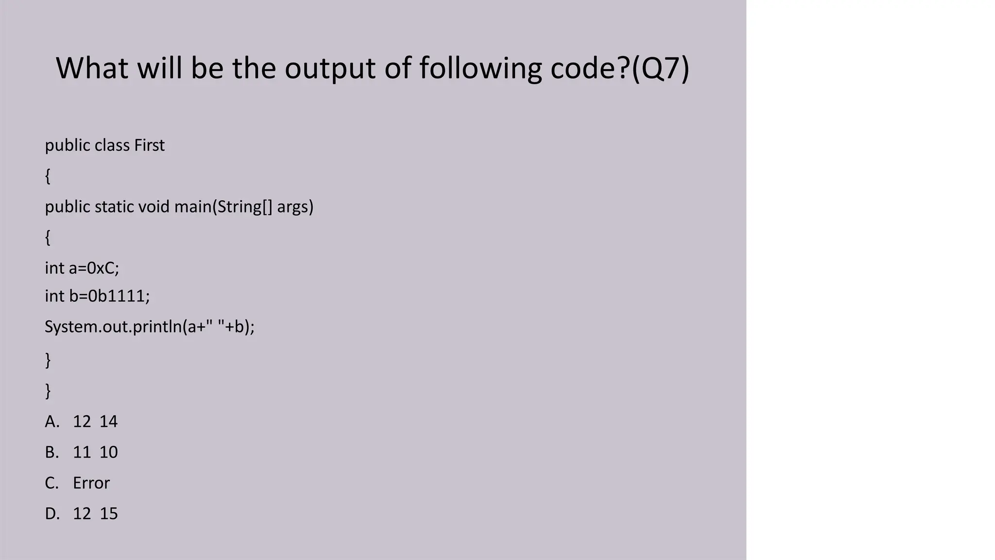 What will be the output of following code?(Q7)
public class First
{
public static void main(String[] args)
{
int a=0xC;
int b=0b1111;
System.out.println(a+" "+b);
}
}
A. 12 14
B. 11 10
C. Error
D. 12 15
 