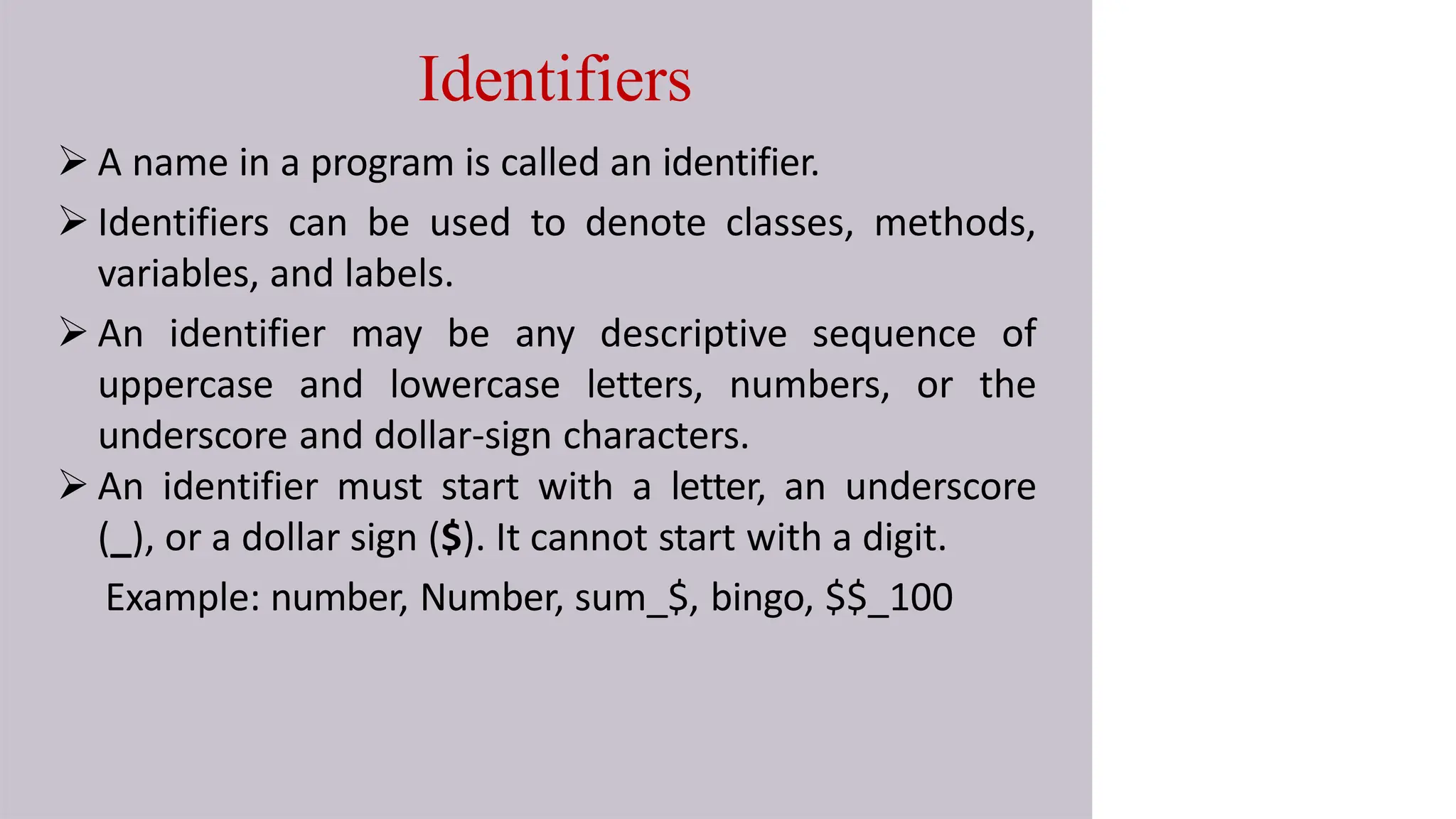 Identifiers
 A name in a program is called an identifier.
 Identifiers can be used to denote classes, methods,
variables, and labels.
 An identifier may be any descriptive sequence of
uppercase and lowercase letters, numbers, or the
underscore and dollar-sign characters.
 An identifier must start with a letter, an underscore
(_), or a dollar sign ($). It cannot start with a digit.
Example: number, Number, sum_$, bingo, $$_100
 
