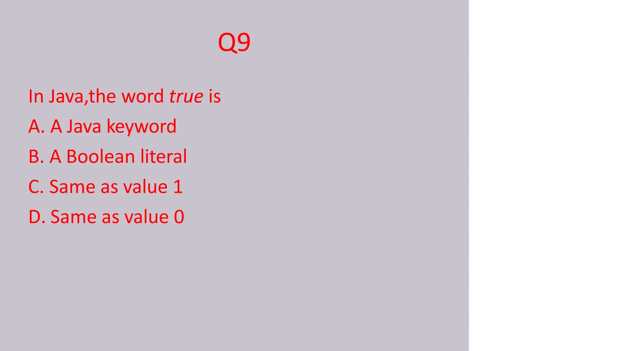 Q9
In Java,the word true is
A. A Java keyword
B. A Boolean literal
C. Same as value 1
D. Same as value 0
 