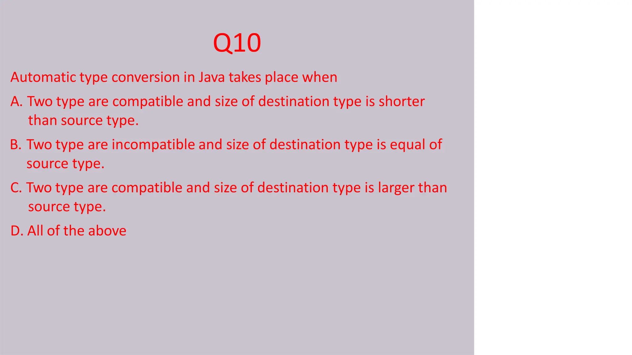 Q10
Automatic type conversion in Java takes place when
A. Two type are compatible and size of destination type is shorter
than source type.
B. Two type are incompatible and size of destination type is equal of
source type.
C. Two type are compatible and size of destination type is larger than
source type.
D. All of the above
 