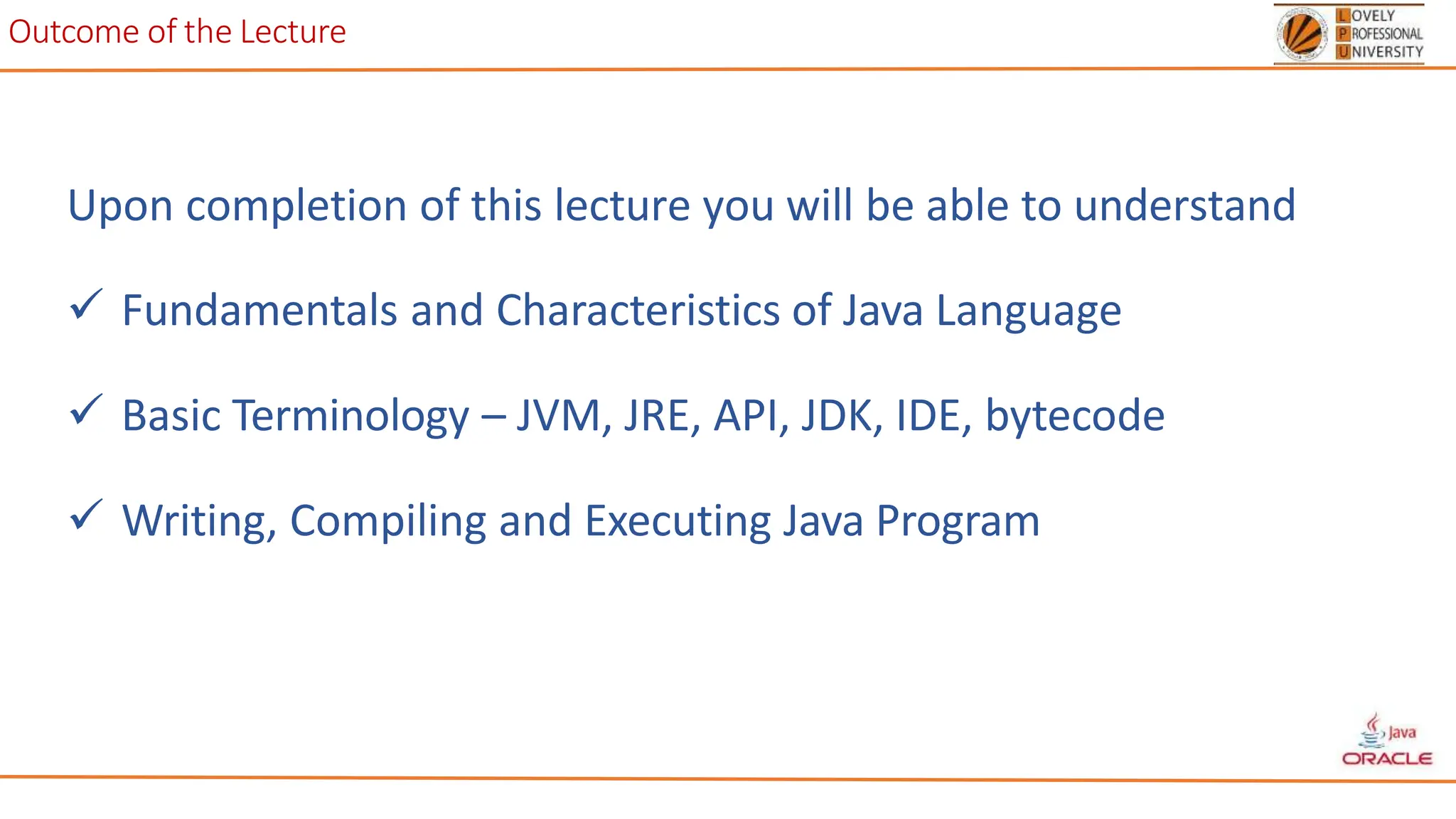 Outcome of the Lecture
Upon completion of this lecture you will be able to understand
 Fundamentals and Characteristics of Java Language
 Basic Terminology – JVM, JRE, API, JDK, IDE, bytecode
 Writing, Compiling and Executing Java Program
 