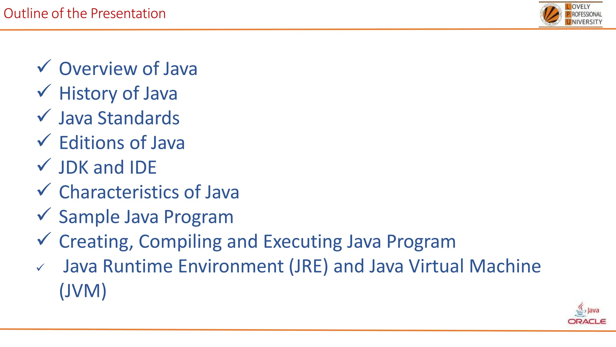 Outline of the Presentation
 Overview of Java
 History of Java
 Java Standards
 Editions of Java
 JDK and IDE
 Characteristics of Java
 Sample Java Program
 Creating, Compiling and Executing Java Program
 Java Runtime Environment (JRE) and Java Virtual Machine
(JVM)
 