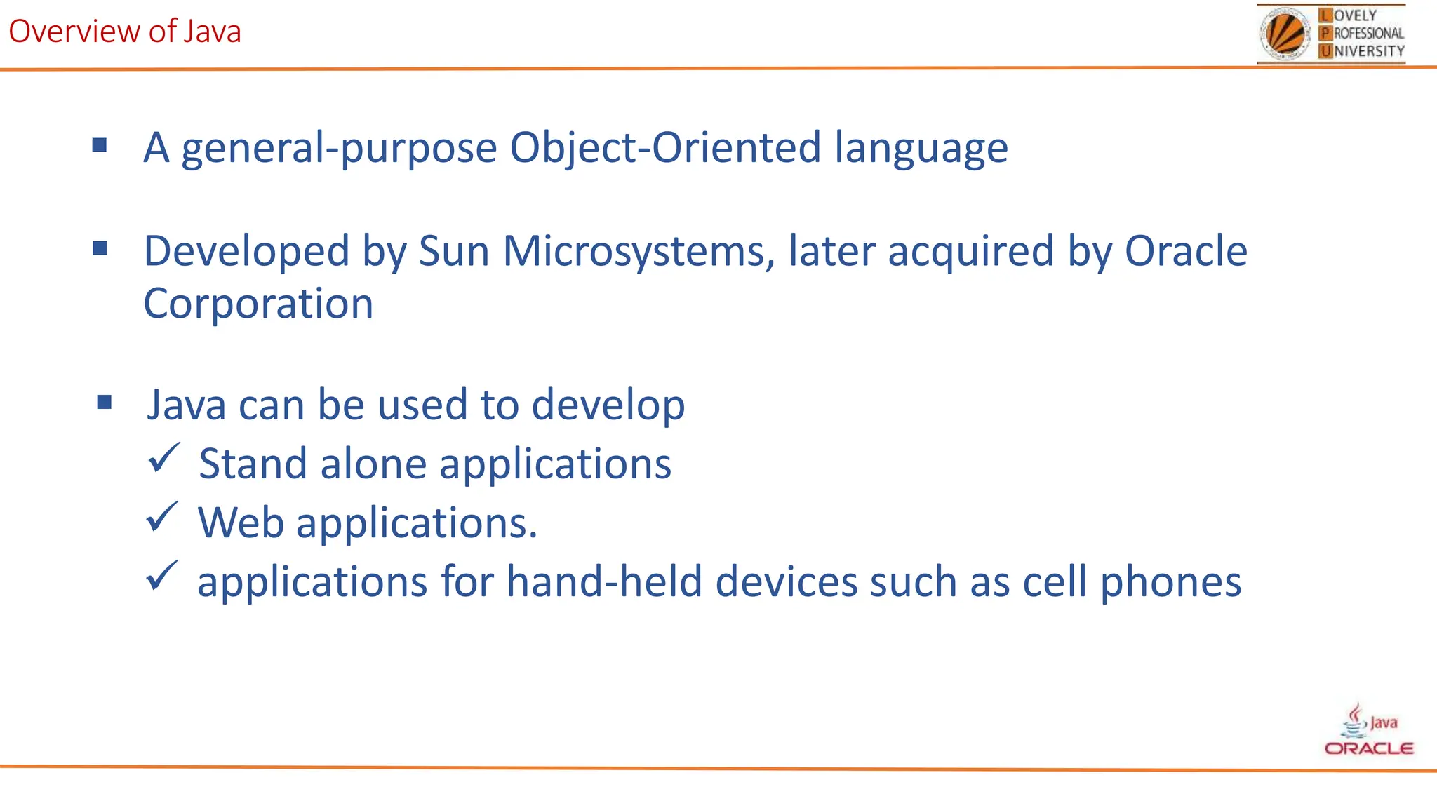 Overview of Java
 A general-purpose Object-Oriented language
 Developed by Sun Microsystems, later acquired by Oracle
Corporation
 Java can be used to develop
 Stand alone applications
 Web applications.
 applications for hand-held devices such as cell phones
 