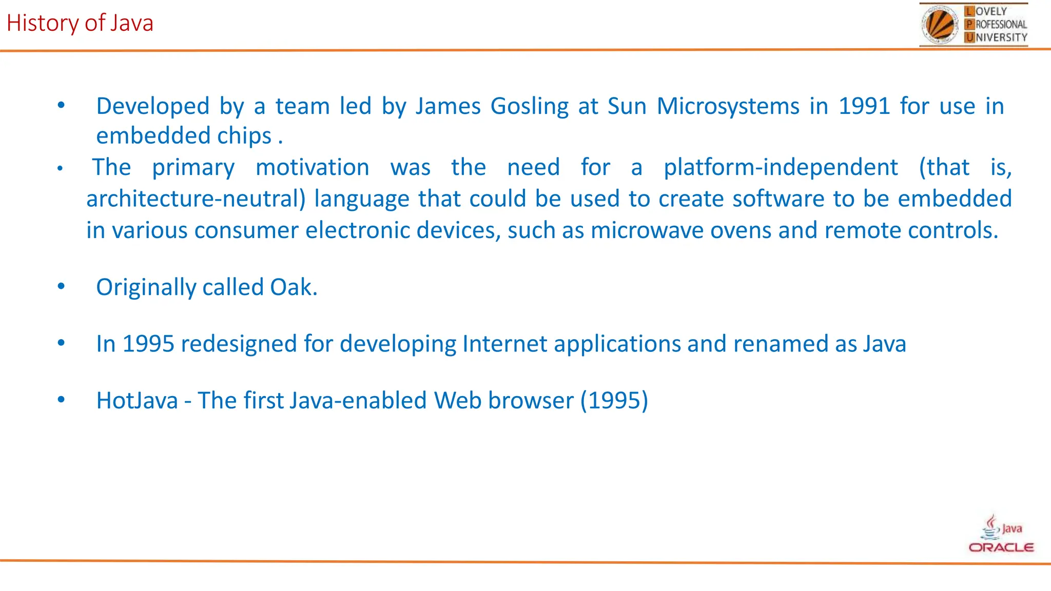History of Java
• Developed by a team led by James Gosling at Sun Microsystems in 1991 for use in
embedded chips .
• The primary motivation was the need for a platform-independent (that is,
architecture-neutral) language that could be used to create software to be embedded
in various consumer electronic devices, such as microwave ovens and remote controls.
• Originally called Oak.
• In 1995 redesigned for developing Internet applications and renamed as Java
• HotJava - The first Java-enabled Web browser (1995)
 