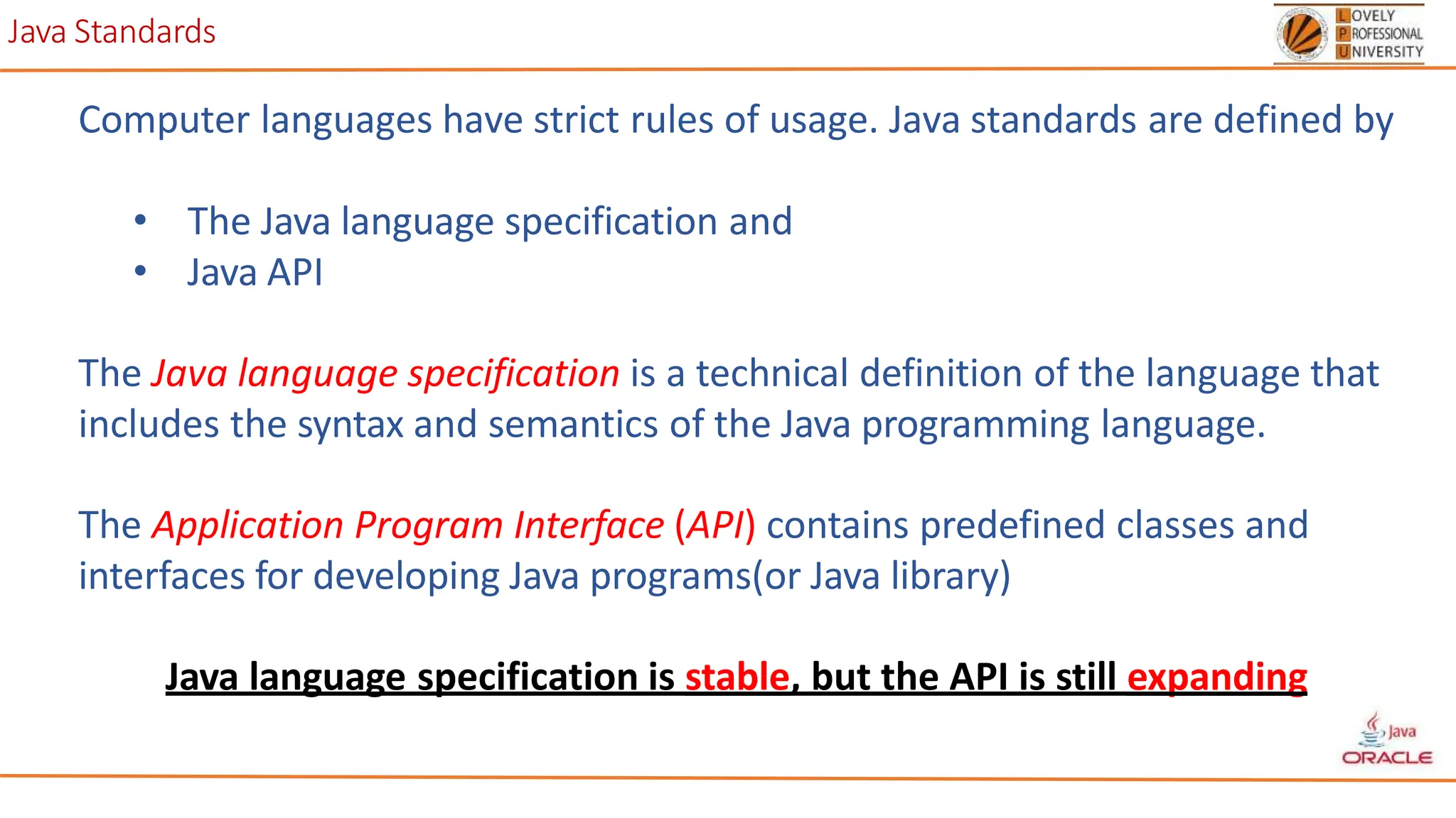 Java Standards
Computer languages have strict rules of usage. Java standards are defined by
• The Java language specification and
• Java API
The Java language specification is a technical definition of the language that
includes the syntax and semantics of the Java programming language.
The Application Program Interface (API) contains predefined classes and
interfaces for developing Java programs(or Java library)
Java language specification is stable, but the API is still expanding
 