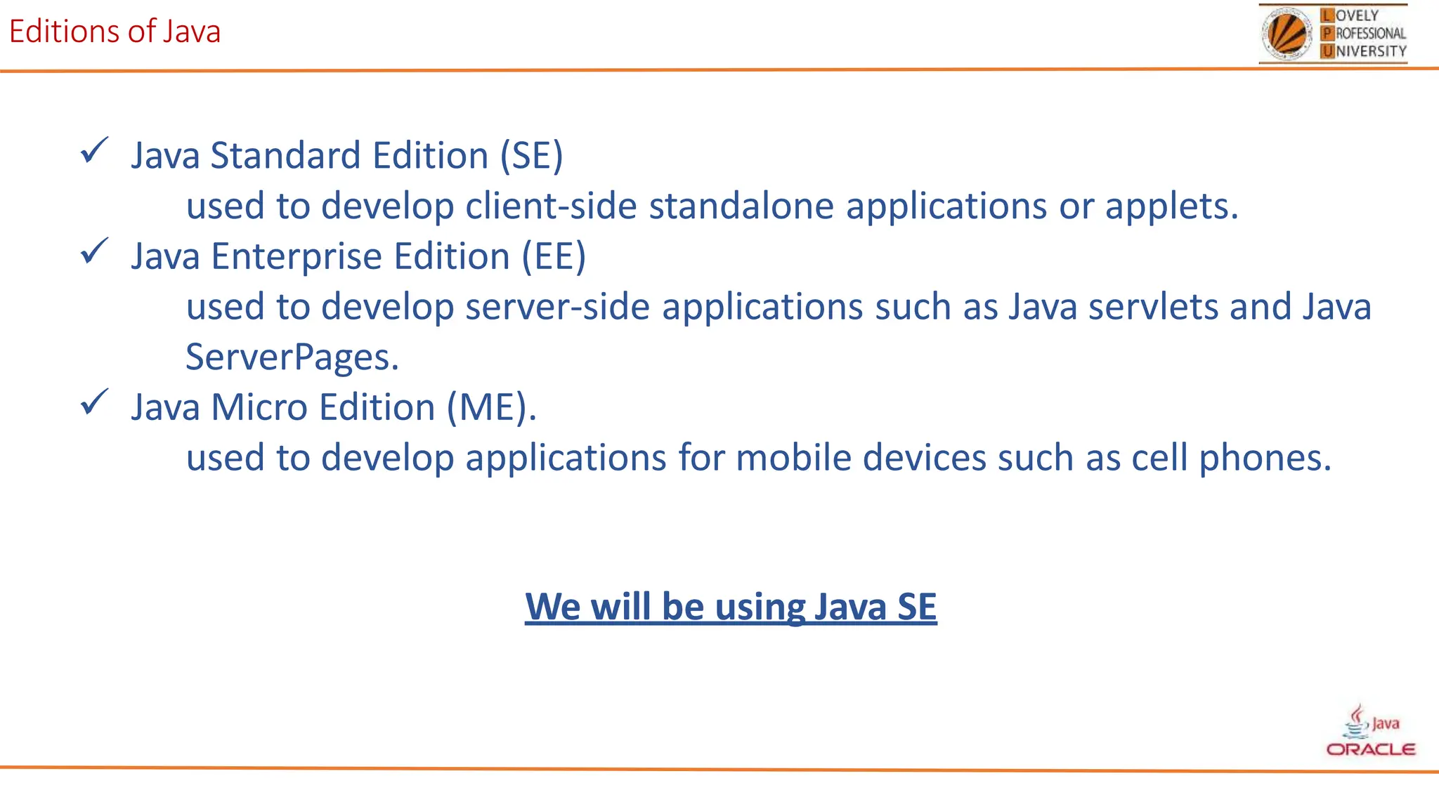 Editions of Java
 Java Standard Edition (SE)
used to develop client-side standalone applications or applets.
 Java Enterprise Edition (EE)
used to develop server-side applications such as Java servlets and Java
ServerPages.
 Java Micro Edition (ME).
used to develop applications for mobile devices such as cell phones.
We will be using Java SE
 