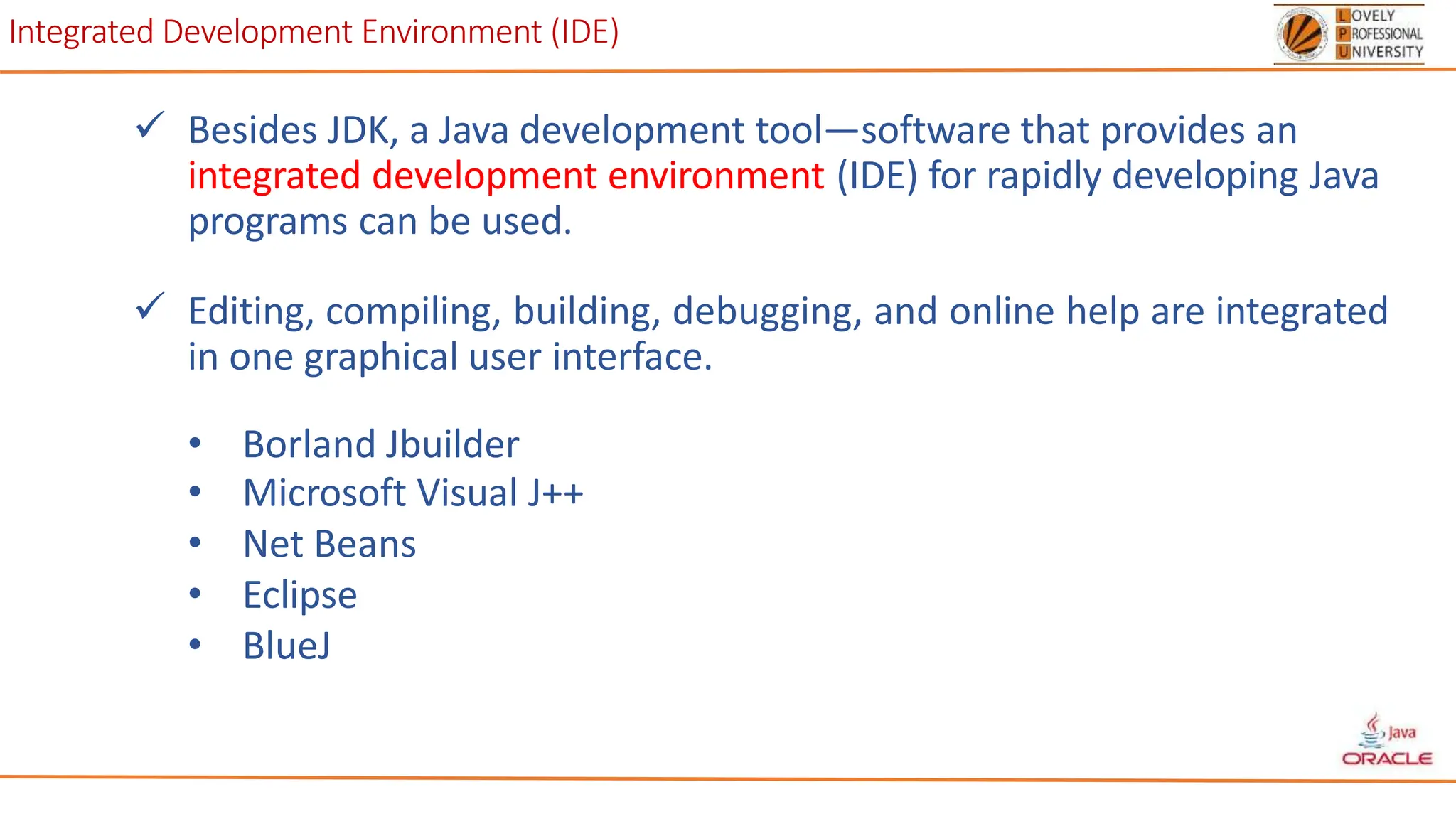 Integrated Development Environment (IDE)
 Besides JDK, a Java development tool—software that provides an
integrated development environment (IDE) for rapidly developing Java
programs can be used.
 Editing, compiling, building, debugging, and online help are integrated
in one graphical user interface.
• Borland Jbuilder
• Microsoft Visual J++
• Net Beans
• Eclipse
• BlueJ
 