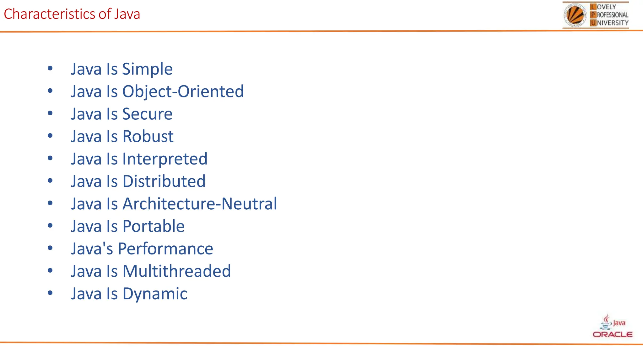 Characteristics of Java
• Java Is Simple
• Java Is Object-Oriented
• Java Is Secure
• Java Is Robust
• Java Is Interpreted
• Java Is Distributed
• Java Is Architecture-Neutral
• Java Is Portable
• Java's Performance
• Java Is Multithreaded
• Java Is Dynamic
 