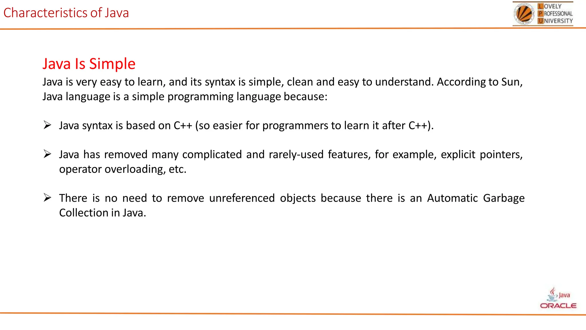 Characteristics of Java
Java Is Simple
Java is very easy to learn, and its syntax is simple, clean and easy to understand. According to Sun,
Java language is a simple programming language because:
 Java syntax is based on C++ (so easier for programmers to learn it after C++).
 Java has removed many complicated and rarely-used features, for example, explicit pointers,
operator overloading, etc.
 There is no need to remove unreferenced objects because there is an Automatic Garbage
Collection in Java.
 