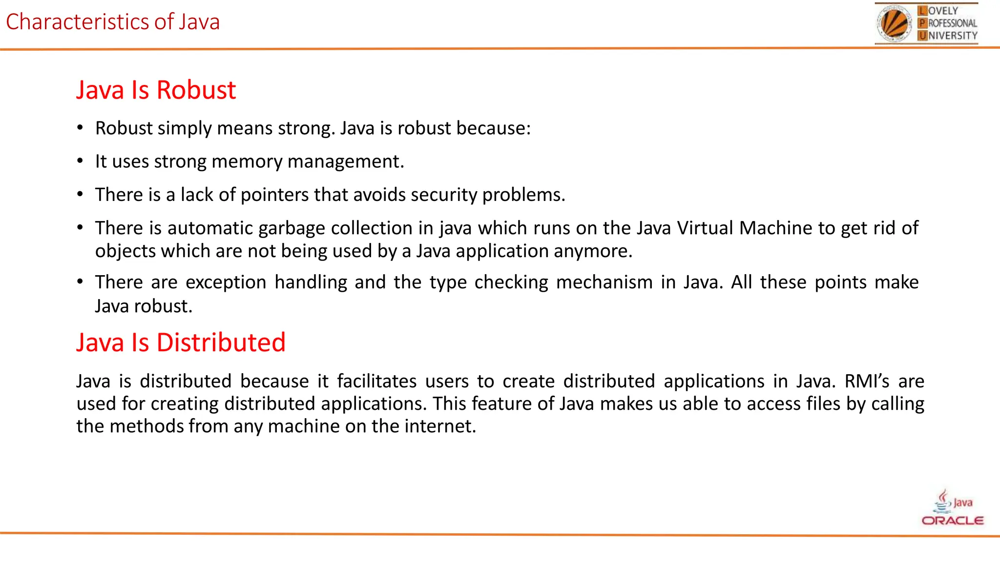 Characteristics of Java
Java Is Robust
• Robust simply means strong. Java is robust because:
• It uses strong memory management.
• There is a lack of pointers that avoids security problems.
• There is automatic garbage collection in java which runs on the Java Virtual Machine to get rid of
objects which are not being used by a Java application anymore.
• There are exception handling and the type checking mechanism in Java. All these points make
Java robust.
Java Is Distributed
Java is distributed because it facilitates users to create distributed applications in Java. RMI’s are
used for creating distributed applications. This feature of Java makes us able to access files by calling
the methods from any machine on the internet.
 