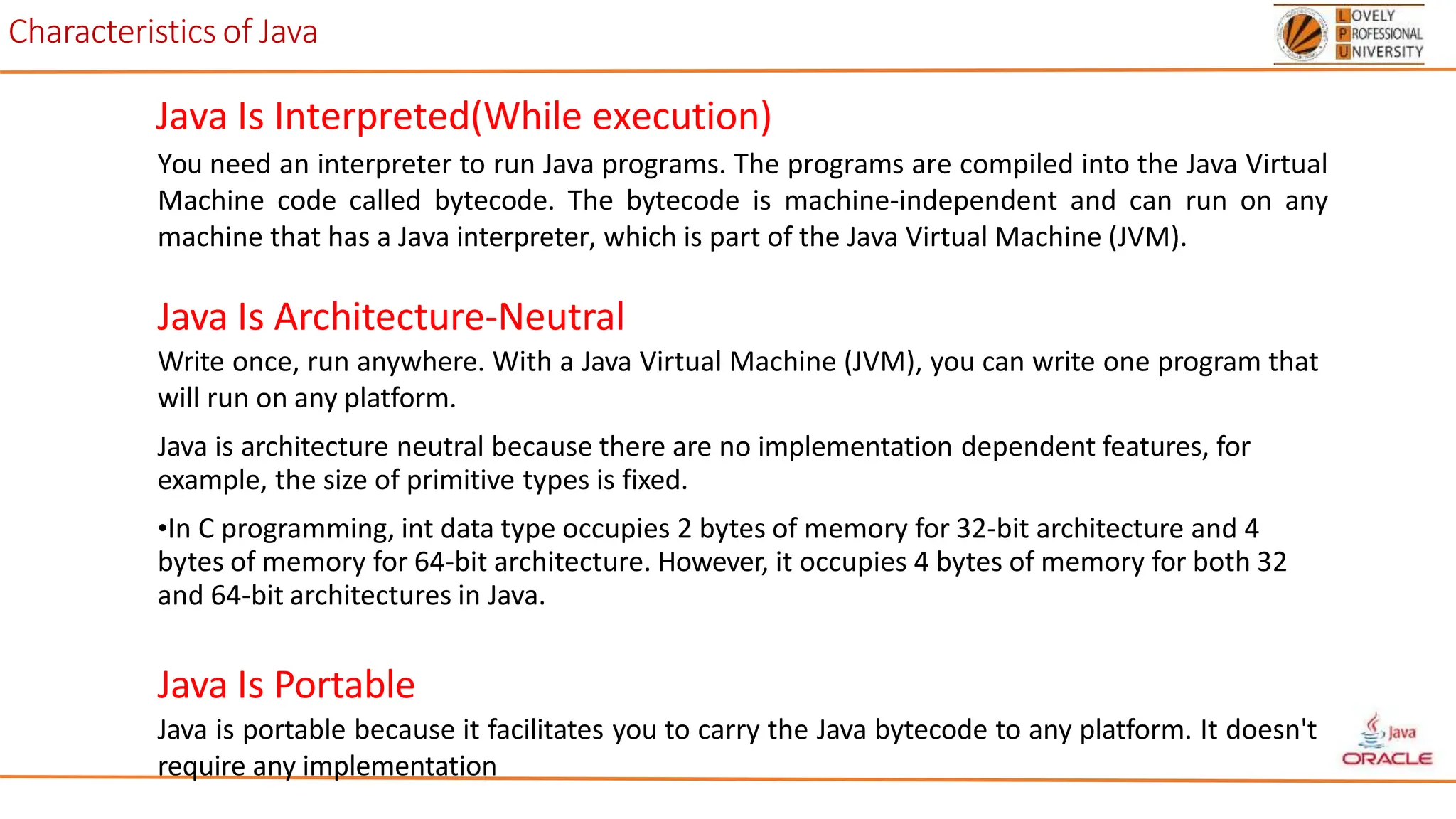 Characteristics of Java
Java Is Interpreted(While execution)
You need an interpreter to run Java programs. The programs are compiled into the Java Virtual
Machine code called bytecode. The bytecode is machine-independent and can run on any
machine that has a Java interpreter, which is part of the Java Virtual Machine (JVM).
Java Is Architecture-Neutral
Write once, run anywhere. With a Java Virtual Machine (JVM), you can write one program that
will run on any platform.
Java is architecture neutral because there are no implementation dependent features, for
example, the size of primitive types is fixed.
•In C programming, int data type occupies 2 bytes of memory for 32-bit architecture and 4
bytes of memory for 64-bit architecture. However, it occupies 4 bytes of memory for both 32
and 64-bit architectures in Java.
Java Is Portable
Java is portable because it facilitates you to carry the Java bytecode to any platform. It doesn't
require any implementation
 