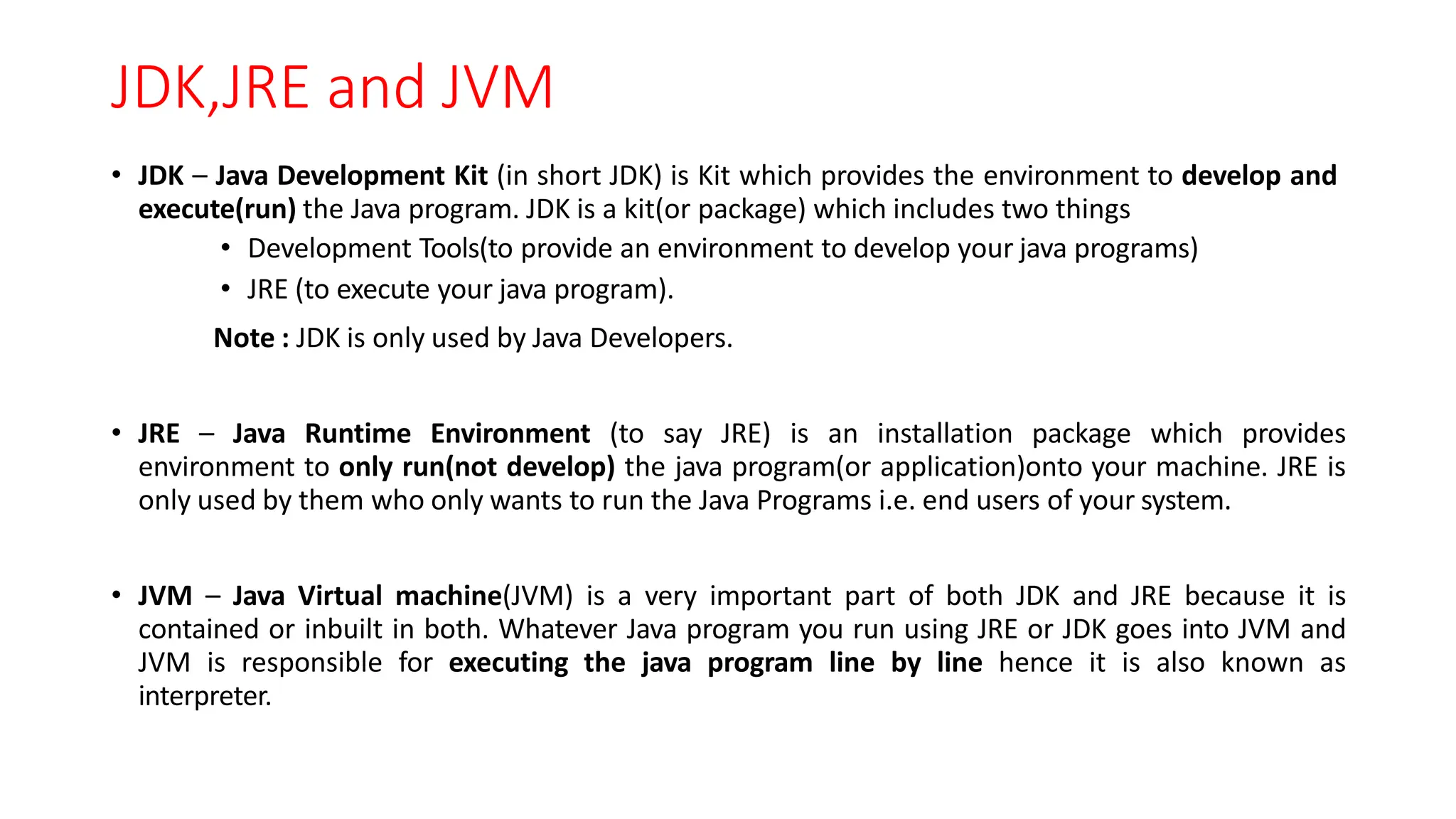 JDK,JRE and JVM
• JDK – Java Development Kit (in short JDK) is Kit which provides the environment to develop and
execute(run) the Java program. JDK is a kit(or package) which includes two things
• Development Tools(to provide an environment to develop your java programs)
• JRE (to execute your java program).
Note : JDK is only used by Java Developers.
• JRE – Java Runtime Environment (to say JRE) is an installation package which provides
environment to only run(not develop) the java program(or application)onto your machine. JRE is
only used by them who only wants to run the Java Programs i.e. end users of your system.
• JVM – Java Virtual machine(JVM) is a very important part of both JDK and JRE because it is
contained or inbuilt in both. Whatever Java program you run using JRE or JDK goes into JVM and
JVM is responsible for executing the java program line by line hence it is also known as
interpreter.
 