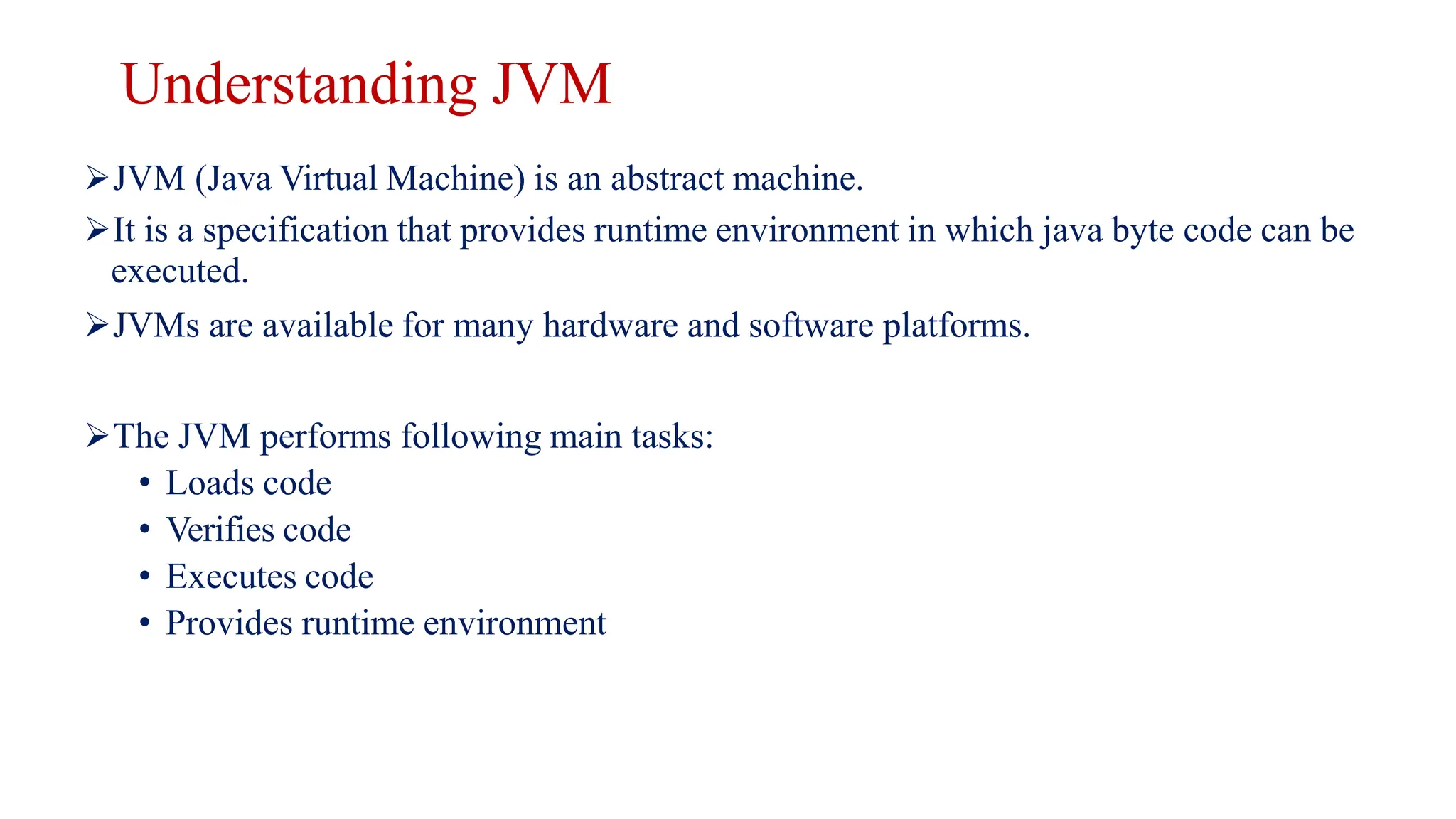 Understanding JVM
JVM (Java Virtual Machine) is an abstract machine.
It is a specification that provides runtime environment in which java byte code can be
executed.
JVMs are available for many hardware and software platforms.
The JVM performs following main tasks:
• Loads code
• Verifies code
• Executes code
• Provides runtime environment
 