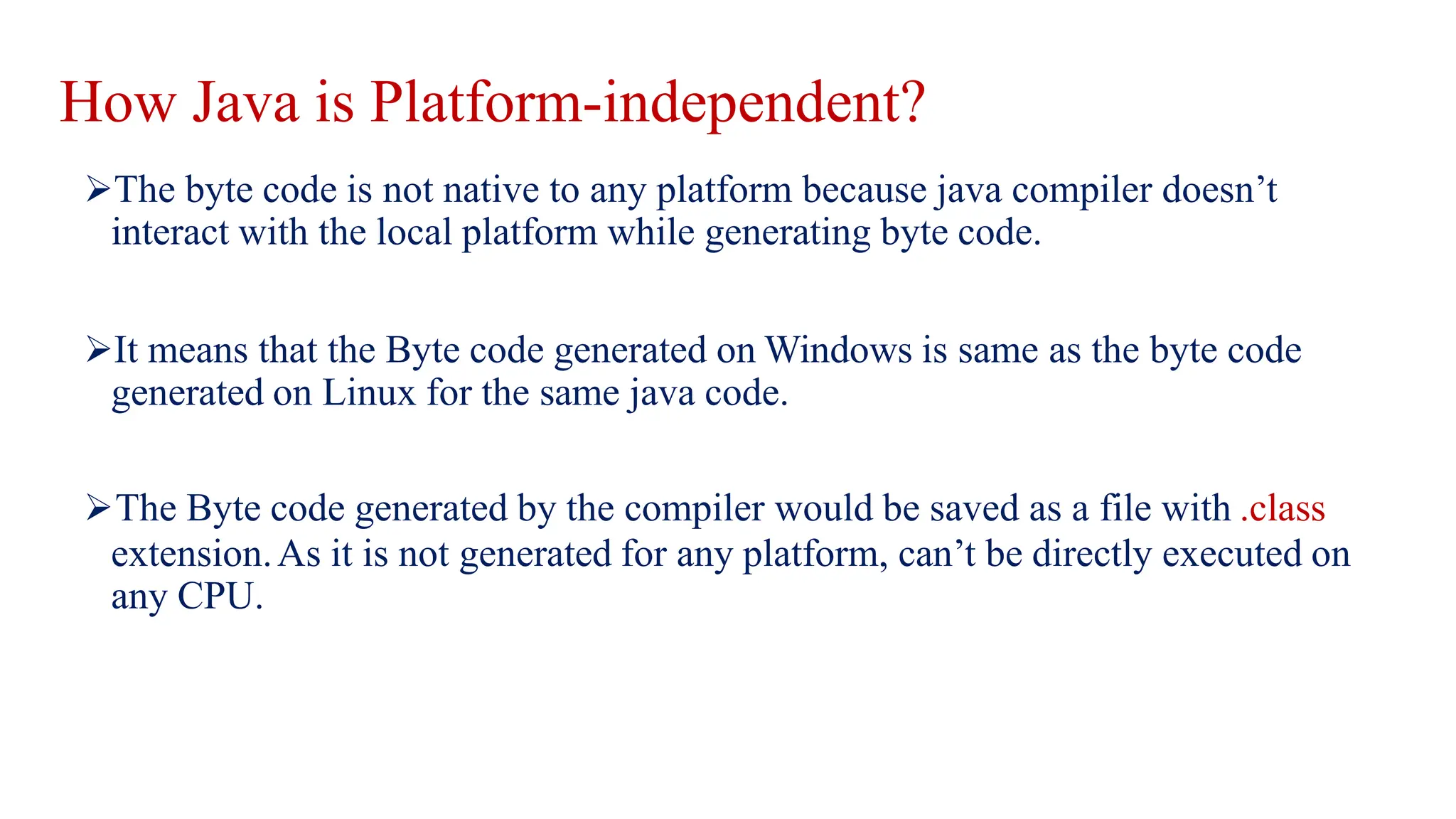 How Java is Platform-independent?
The byte code is not native to any platform because java compiler doesn’t
interact with the local platform while generating byte code.
It means that the Byte code generated on Windows is same as the byte code
generated on Linux for the same java code.
The Byte code generated by the compiler would be saved as a file with .class
extension.As it is not generated for any platform, can’t be directly executed on
any CPU.
 