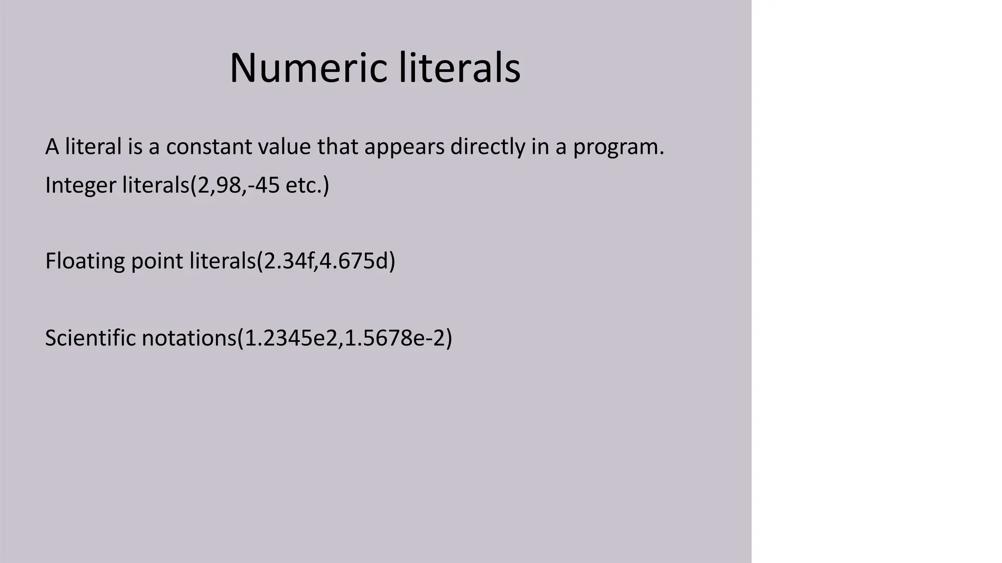 Numeric literals
A literal is a constant value that appears directly in a program.
Integer literals(2,98,-45 etc.)
Floating point literals(2.34f,4.675d)
Scientific notations(1.2345e2,1.5678e-2)
 