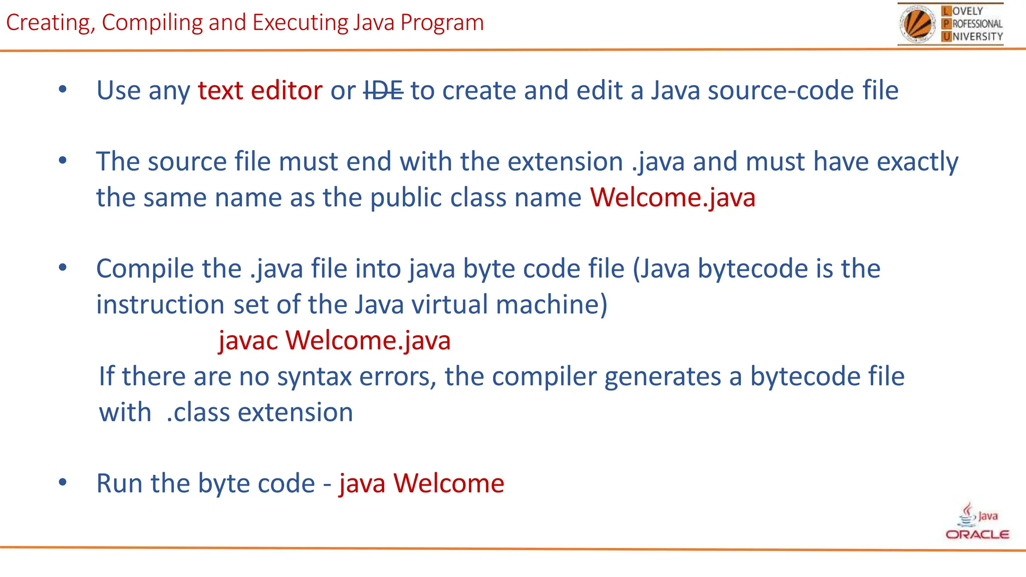Creating, Compiling and Executing Java Program
• Use any text editor or IDE to create and edit a Java source-code file
• The source file must end with the extension .java and must have exactly
the same name as the public class name Welcome.java
• Compile the .java file into java byte code file (Java bytecode is the
instruction set of the Java virtual machine)
javac Welcome.java
If there are no syntax errors, the compiler generates a bytecode file
with .class extension
• Run the byte code - java Welcome
 