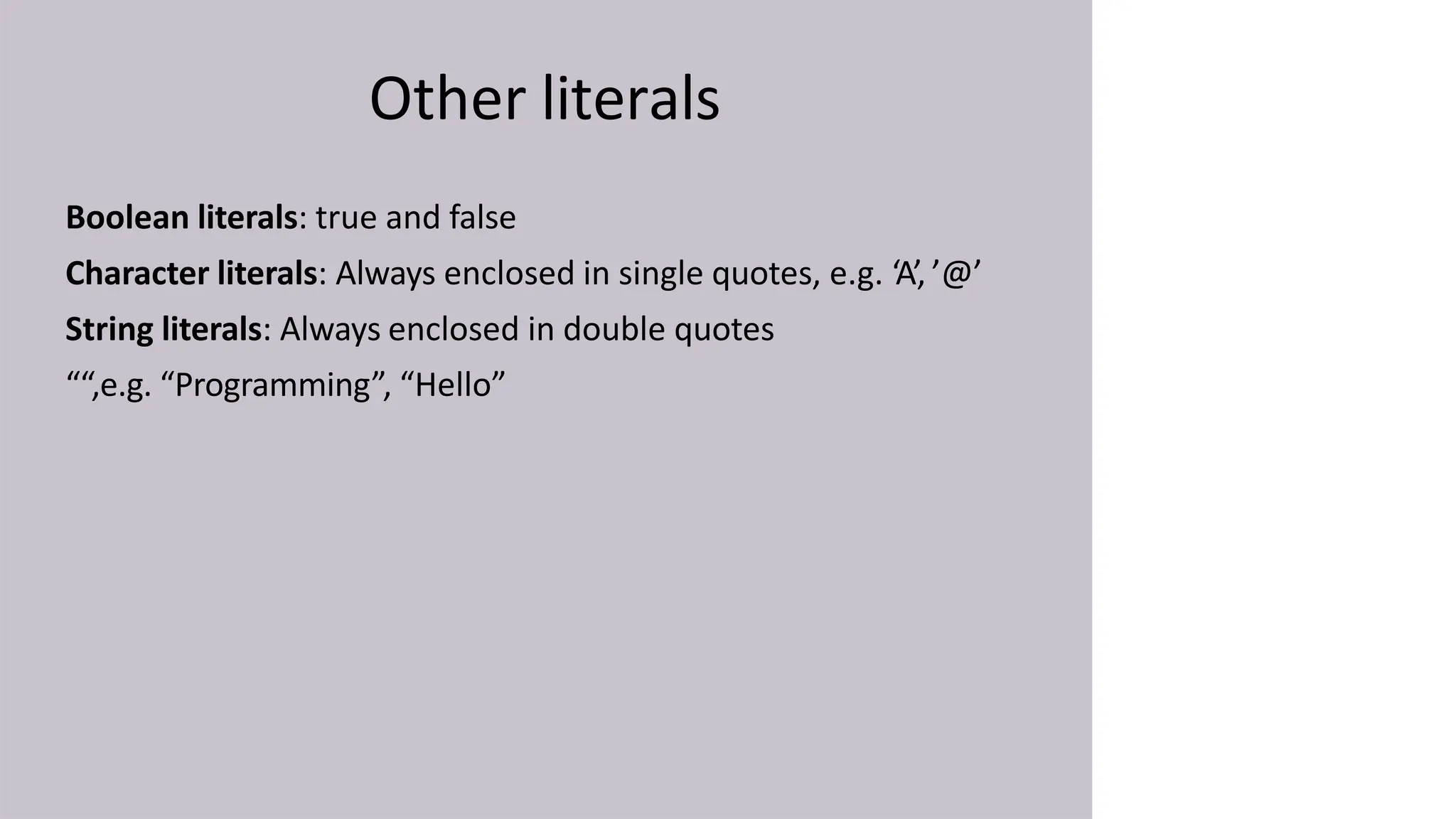 Other literals
Boolean literals: true and false
Character literals: Always enclosed in single quotes, e.g. ‘A’, ’@’
String literals: Always enclosed in double quotes
““,e.g. “Programming”, “Hello”
 