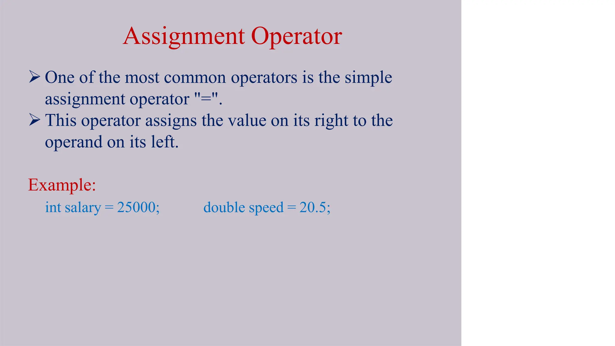 Assignment Operator
 One of the most common operators is the simple
assignment operator "=".
 This operator assigns the value on its right to the
operand on its left.
Example:
int salary = 25000; double speed = 20.5;
 