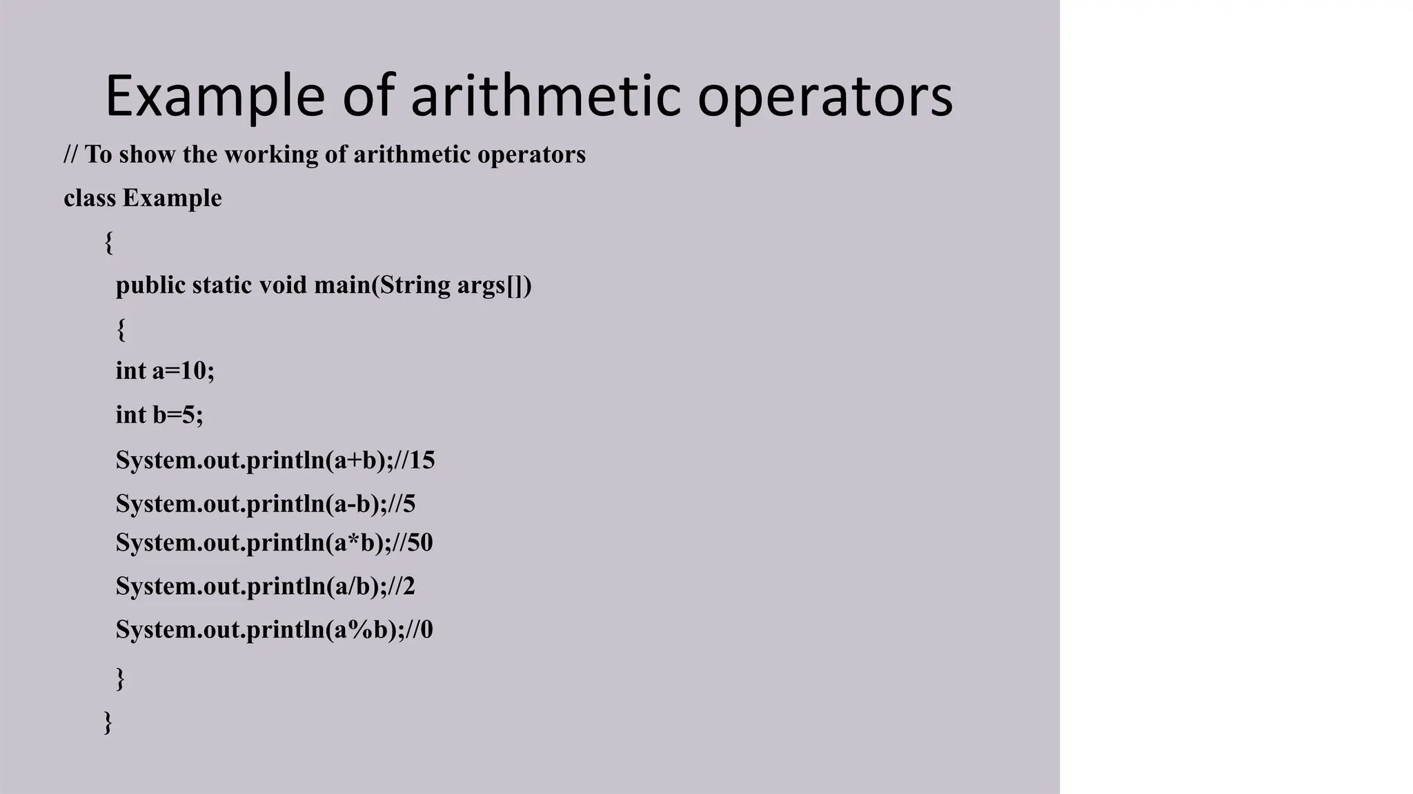 Example of arithmetic operators
// To show the working of arithmetic operators
class Example
{
public static void main(String args[])
{
int a=10;
int b=5;
System.out.println(a+b);//15
System.out.println(a-b);//5
System.out.println(a*b);//50
System.out.println(a/b);//2
System.out.println(a%b);//0
}
}
 