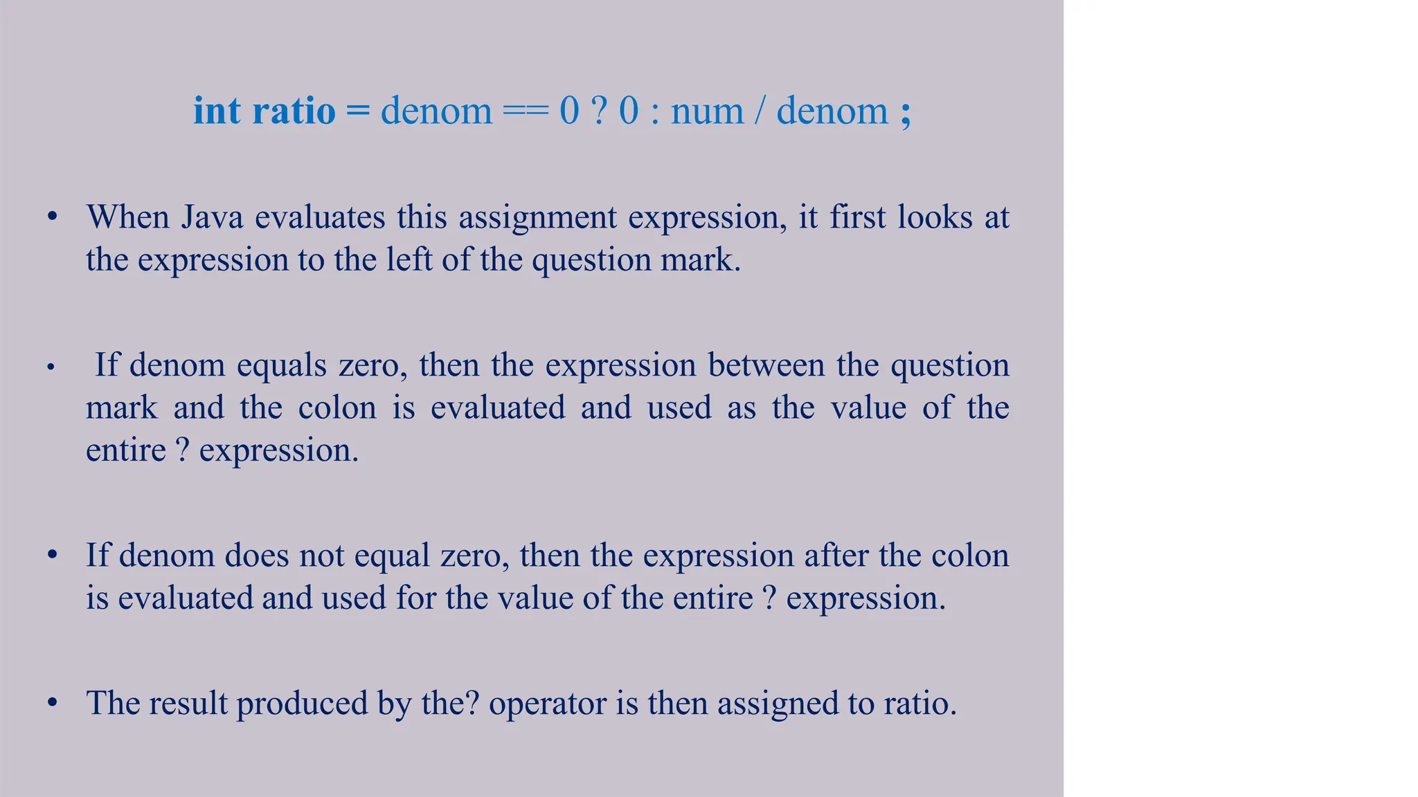 int ratio = denom == 0 ? 0 : num / denom ;
• When Java evaluates this assignment expression, it first looks at
the expression to the left of the question mark.
• If denom equals zero, then the expression between the question
mark and the colon is evaluated and used as the value of the
entire ? expression.
• If denom does not equal zero, then the expression after the colon
is evaluated and used for the value of the entire ? expression.
• The result produced by the? operator is then assigned to ratio.
 