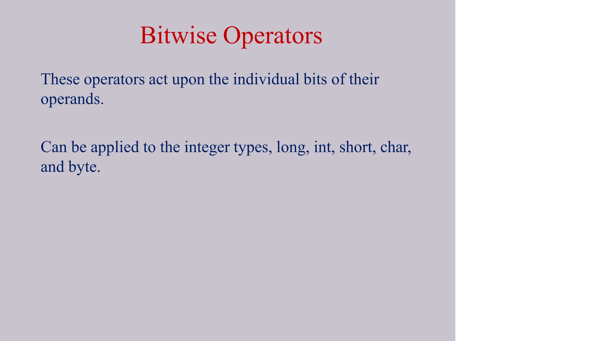 Bitwise Operators
These operators act upon the individual bits of their
operands.
Can be applied to the integer types, long, int, short, char,
and byte.
 