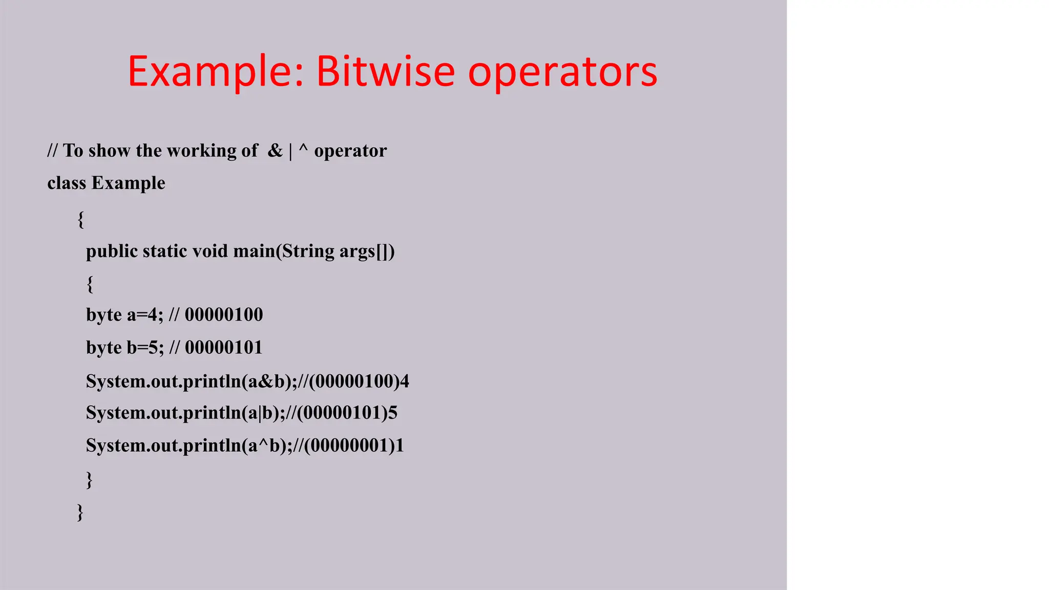 Example: Bitwise operators
// To show the working of & | ^ operator
class Example
{
public static void main(String args[])
{
byte a=4; // 00000100
byte b=5; // 00000101
System.out.println(a&b);//(00000100)4
System.out.println(a|b);//(00000101)5
System.out.println(a^b);//(00000001)1
}
}
 