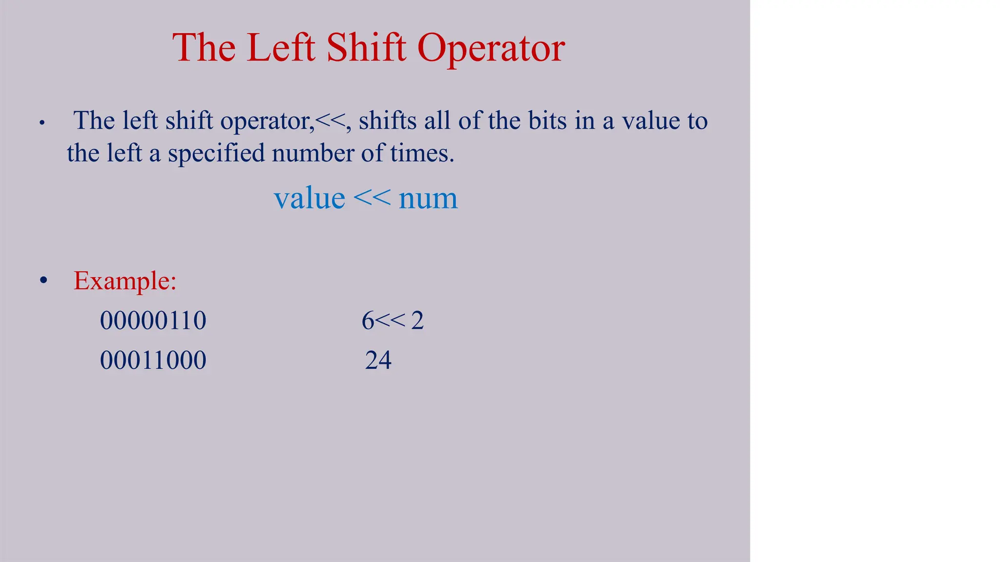 The Left Shift Operator
• The left shift operator,<<, shifts all of the bits in a value to
the left a specified number of times.
value << num
• Example:
00000110
00011000
6<< 2
24
 