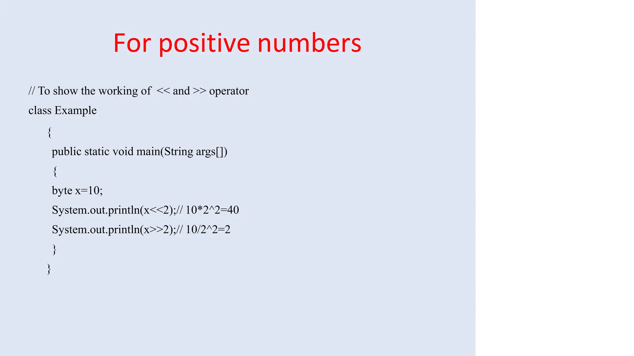 For positive numbers
// To show the working of << and >> operator
class Example
{
public static void main(String args[])
{
byte x=10;
System.out.println(x<<2);// 10*2^2=40
System.out.println(x>>2);// 10/2^2=2
}
}
 