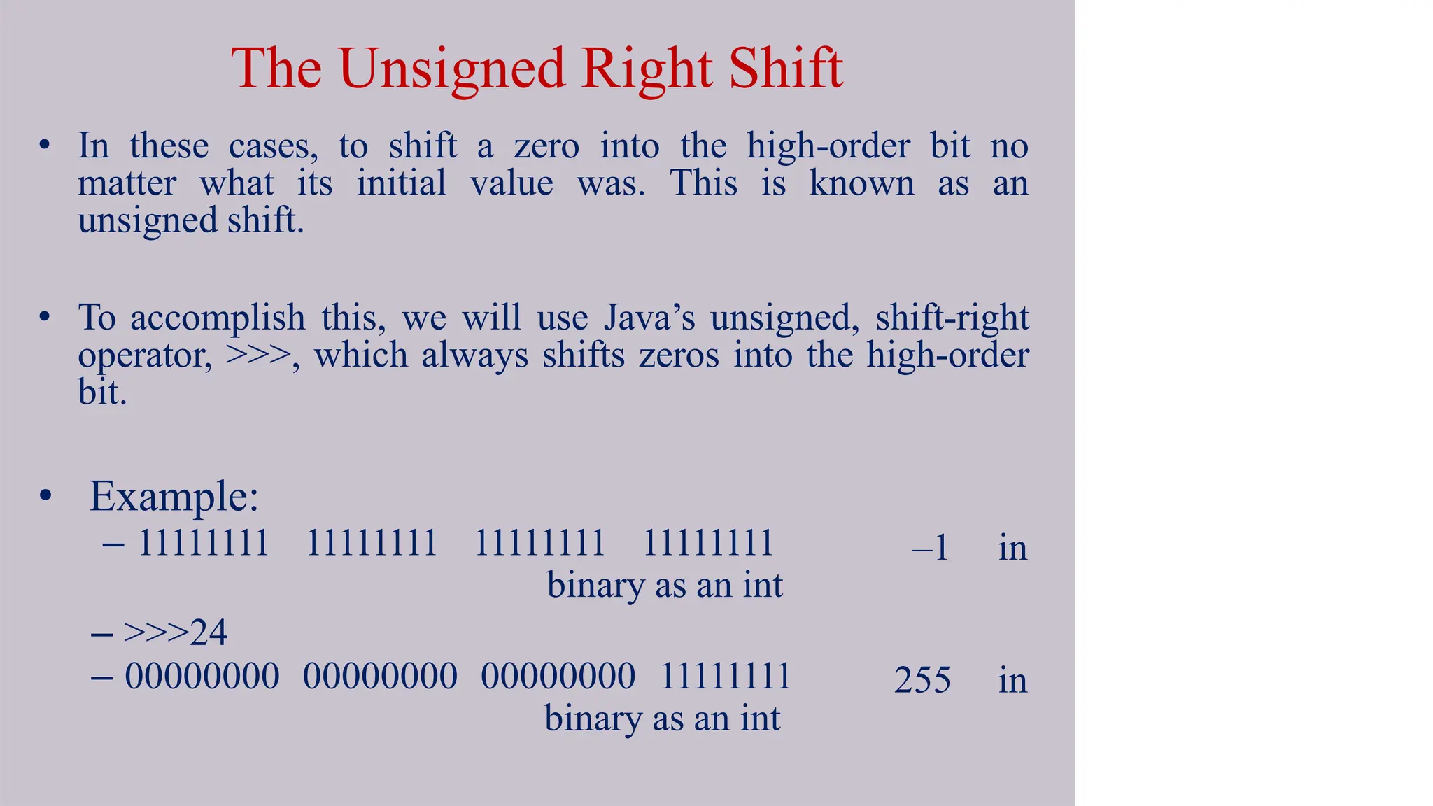 The Unsigned Right Shift
• In these cases, to shift a zero into the high-order bit no
matter what its initial value was. This is known as an
unsigned shift.
• To accomplish this, we will use Java’s unsigned, shift-right
operator, >>>, which always shifts zeros into the high-order
bit.
–1 in
255 in
• Example:
– 11111111 11111111 11111111 11111111
binary as an int
– >>>24
– 00000000 00000000 00000000 11111111
binary as an int
 