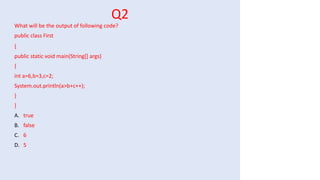Q2
What will be the output of following code?
public class First
{
public static void main(String[] args)
{
int a=6,b=3,c=2;
System.out.println(a>b+c++);
}
}
A. true
B. false
C. 6
D. 5
 