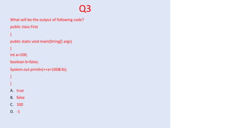Q3
What will be the output of following code?
public class First
{
public static void main(String[] args)
{
int a=100;
boolean b=false;
System.out.println(++a>100&!b);
}
}
A. true
B. false
C. 100
D. -1
 