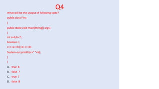 Q4
What will be the output of following code?
public class First
{
public static void main(String[] args)
{
int a=6,b=7;
boolean c;
c=++a==b||b++>=8;
System.out.println(c+" "+b);
}
}
A. true 8
B. false 7
C. true 7
D. false 8
 