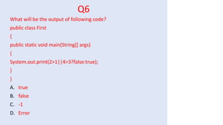 Q6
What will be the output of following code?
public class First
{
public static void main(String[] args)
{
System.out.print(2>1||4>3?false:true);
}
}
A. true
B. false
C. -1
D. Error
 
