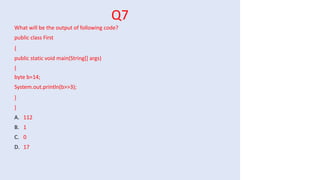 Q7
What will be the output of following code?
public class First
{
public static void main(String[] args)
{
byte b=14;
System.out.println(b>>3);
}
}
A. 112
B. 1
C. 0
D. 17
 